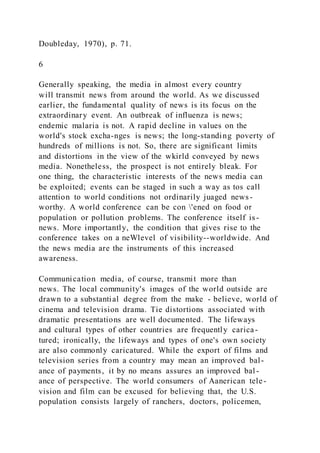 Doubleday, 1970), p. 71.
6
Generally speaking, the media in almost every country
will transmit news from around the world. As we discussed
earlier, the fundamental quality of news is its focus on the
extraordinary event. An outbreak of influenza is news;
endemic malaria is not. A rapid decline in values on the
world's stock excha-nges is news; the long-standing poverty of
hundreds of millions is not. So, there are significant limits
and distortions in the view of the wkirld conveyed by news
media. Nonetheless, the prospect is not entirely bleak. For
one thing, the characteristic interests of the news media can
be exploited; events can be staged in such a way as tos call
attention to world conditions not ordinarily juaged news-
worthy. A world conference can be con 'ened on food or
population or pollution problems. The conference itself is-
news. More importantly, the condition that gives rise to the
conference takes on a neWlevel of visibility--worldwide. And
the news media are the instruments of this increased
awareness.
Communication media, of course, transmit more than
news. The local community's images of the world outside are
drawn to a substantial degree from the make - believe, world of
cinema and television drama. Tie distortions associated with
dramatic presentations are well documented. The lifeways
and cultural types of other countries are frequently carica-
tured; ironically, the lifeways and types of one's own society
are also commonly caricatured. While the export of films and
television series from a country may mean an improved bal-
ance of payments, it by no means assures an improved bal -
ance of perspective. The world consumers of Aanerican tele-
vision and film can be excused for believing that, the U.S.
population consists largely of ranchers, doctors, policemen,
 