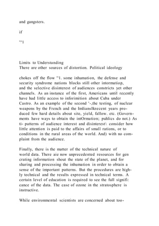 and gangsters.
if
'°1
Limits to Understanding
There are other sources of distortion. Political ideology
chokes off the flow ''1. some inhumation, the defense and
security syndrome nations blocks still other intormatiop,
and the selective disinterest of audiences constricts yet other
channels. As an instance of the first, Americans until recently
have had little access to inforimition about Cuba under
Castro. As an example of the second '-,the testing, of nuclear
weapons by the French and the ImIiansIkrecent years pro-
duced few hard details about site, yield, fallow. etc. (Govern-
ments have ways to obtain the intOrmation; puhlics do not.) As
ti- patterns of audience interest and disinterest consider how
little attention is paid to the affairs of small rations, or to
conditions in the rural areas of the world. And) with no com-
plaint from the audience.
Finally, there is the matter of the technical nature of
world data. There aie now unprecedented resources for gen
crating information shout the state of the planet, and for
sharing and processing the inhumation in order to obtain a
sense of the important patterns. But the procedures are high-
ly technical and the results expressed in technical terms. A
certain level of education is required to see the full signifi:
cance of the data. The case of ozone in the stratosphere is
instructive.
While environmental scientists are concerned about too-
 