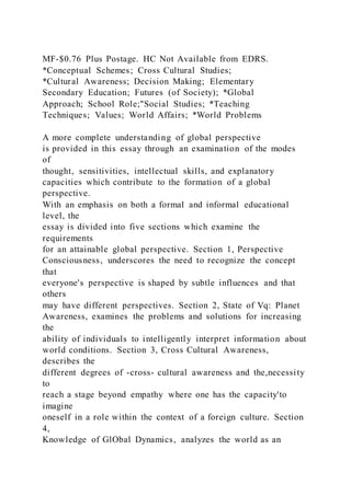 MF-$0.76 Plus Postage. HC Not Available from EDRS.
*Conceptual Schemes; Cross Cultural Studies;
*Cultural Awareness; Decision Making; Elementary
Secondary Education; Futures (of Society); *Global
Approach; School Role;"Social Studies; *Teaching
Techniques; Values; World Affairs; *World Problems
A more complete understanding of global perspective
is provided in this essay through an examination of the modes
of
thought, sensitivities, intellectual skills, and explanatory
capacities which contribute to the formation of a global
perspective.
With an emphasis on both a formal and informal educational
level, the
essay is divided into five sections which examine the
requirements
for an attainable global perspective. Section 1, Perspective
Consciousness, underscores the need to recognize the concept
that
everyone's perspective is shaped by subtle influences and that
others
may have different perspectives. Section 2, State of Vq: Planet
Awareness, examines the problems and solutions for increasing
the
ability of individuals to intelligently interpret information about
world conditions. Section 3, Cross Cultural Awareness,
describes the
different degrees of -cross- cultural awareness and the,necessity
to
reach a stage beyond empathy where one has the capacity'to
imagine
oneself in a role within the context of a foreign culture. Section
4,
Knowledge of GlObal Dynamics, analyzes the world as an
 
