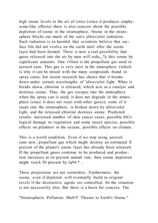 high ozone levels in the air of cities (since it produces emphy-
sema-like effects) there is also concern about the possible
depletion of ozone in the stratosphere. Ozone in the strato-
sphere blocks out much of the sun's ultraviolet radiation.
Such radiation is so harmful that scientists believe that sur -
face life did not evolve on the earth until after the ozone
layer had been formed. There is now a real possibility that
gases released into the air by man will redu,_7e this ozone by
significant amounts. One villain is the propellant gas used in
aerosol cans. This gas is very inert in the atmosphere (which
is why it can be mixed with the many compounds found in
spray cans), but recent research has shown that it breaks
down under certain wavelengths of 'ultraviolet light. When it
breaks down, chlorine is released, which acts as a catalyst and
destroys ozone. Thus, the gas escapes into the atmosphere
when the spray can is used; it does not degrade in the atmos-
phere (since it does not react with other gases); some of it
seeps into the stratosphere, is broken down by ultraviolet
light, and the released chlorine destroys ozone. Predicted
results: increased number of skin cancer cases, possible biCt-
logical damage to vegetation and some insect species, possible
effects on plankton in the oceans, possible effects on climate.
This is a world condition. Even if we stop using aerosol
cans now, piopellant gas which might destroy an estimated S
percent of the planet's ozone layer has already been released.
If the propellant gases continue to be produced and produc-
tion increases at its present annual rate, then ozone depletion
might reach 30 percent by lq94.* ,
These projections are not certainties. Furthermore, the
ozone, even if depleted. will eventually build to original
revels if the destructive agents ere controlled. So the situation
is not necessarily dire. But there is a basis for concern. The
"Stratospheric Pollution: Mult!T Threats to Earth's Ozone."
 