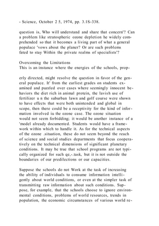 - Science, October 2 5, 1974, pp. 3.1S-338.
question is, Who will understand and share that concern'? Can
a problem like stratospheric ozone depletion he widely com-
prehended so that it becomes a living part of what a general
populace 'vows about the planer? Or are such problems
fated to stay Within the private realms of specialists'?
Overcoming the Limitations
This is an instance where the energies of the schools, prop-
erly directed, might resolve the question in favor of the gen-
eral populace. It' from the earliest grades on students ex-
amined and puzzled over cases where seemingly innocent be-
haviors the diet rich in animal protein, the lavish use of
fertilizer u n the suburban lawn and golf course were shown
to have effects that were both unintended and global in
scope, then there could be a receptivity for the kind of infor -
mation involved iu the ozone case. The ozone situation
would not seem forbidding; it would be another instance of a
'model already documented. Students would have a frame-
work within which to handle it. As for the technical aspects
of the ozone .situation, these do not seem beyond the reach
of science and social studies departments that focus coopera-
tively on the technical dimensions of significant planetary
conditions. It may be true that school programs are not typi -
cally organized for such qe,-.task, but it is not outside the
boundaries of our predilections or our capacities.
Suppose the schools do not Work at the task of increasing
the ability of individuals to consume information intelli -
gently about world conditions, or even at the simpler task of
transmitting raw information about such conditions. Sup-
pose, for example, that the schools choose to ignore environ-
mental conditions, problems of world resources, trends in
population, the economic circumstances of various world re-
 