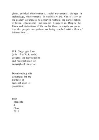 gions, political developments, social movements, changes in
technology, developments in world law, etc. Can a "state of
the planet" awareness be achieved without the participation
of formal educational institutions? I suspect so. Despite the
flaws and distortions of the media there is simply no ques-
tion that people everywhere are being reached with a flow of
information …
U.S. Copyright Law
(title 17 of U.S. code)
governs the reproduction
and redistribution of
copyrighted material.
Downloading this
document for the
purpose of
redistribution is
prohibited.
Boix
Mansilla
&
Chua,
2016
 