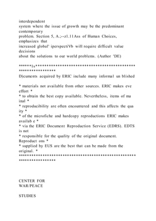 interdependent
system where the issue of growth may be the predominant
contemporary
problem. Section 5, A.;--z1.11Ass of Human Choices,
emphasizes that
increased global' iperspectiVb will require difficult value
decisions
about the solutions to our world problems. (Author 'DE)
******1s*********************************************
*****************
D)cuments acquired by ERIC include many informal un blished
* materials not available from other sources. ERIC makes eve
effort *
* to obtain the best copy available. Nevertheless, items of ma
inal *
* reproducibility are often encountered and this affects the qua
ity *
* of the microfiche and hardcopy reproductions ERIC makes
availab e *
* via the ERIC Document Reproduction Service (EDRS). EDTS
is not
* responsible for the quality of the original document.
Reproduct ons *
* supplied by EUS are the best that can be made from the
original. *
*****************************************************
*****************
CENTER FOR
WAR/PEACE
STUDIES
 
