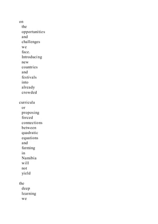 on
the
opportunities
and
challenges
we
face.
Introducing
new
countries
and
festivals
into
already
crowded
curricula
or
proposing
forced
connections
between
quadratic
equations
and
farming
in
Namibia
will
not
yield
the
deep
learning
we
 