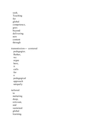 seek.
Teaching
for
global
competence,
goes
beyond
delivering
new
content
through
transmission--‐ centered
pedagogies.
Rather,
we
argue
here,
it
calls
for
a
pedagogical
approach
uniquely
tailored
to
nurturing
deep,
relevant,
and
sustained
global
learning.
 