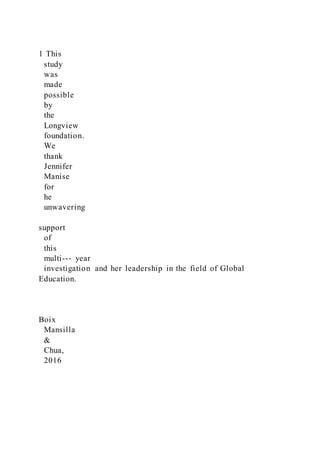 1 This
study
was
made
possible
by
the
Longview
foundation.
We
thank
Jennifer
Manise
for
he
unwavering
support
of
this
multi--‐ year
investigation and her leadership in the field of Global
Education.
Boix
Mansilla
&
Chua,
2016
 