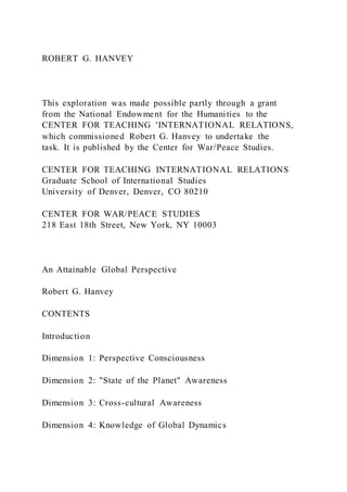 ROBERT G. HANVEY
This exploration was made possible partly through a grant
from the National Endowment for the Humanities to the
CENTER FOR TEACHING 'INTERNATIONAL RELATIONS,
which commissioned Robert G. Hanvey to undertake the
task. It is published by the Center for War/Peace Studies.
CENTER FOR TEACHING INTERNATIONAL RELATIONS
Graduate School of International Studies
University of Denver, Denver, CO 80210
CENTER FOR WAR/PEACE STUDIES
218 East 18th Street, New York, NY 10003
An Attainable Global Perspective
Robert G. Hanvey
CONTENTS
Introduction
Dimension 1: Perspective Consciousness
Dimension 2: "State of the Planet" Awareness
Dimension 3: Cross-cultural Awareness
Dimension 4: Knowledge of Global Dynamics
 