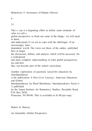 Dimension 5: Awareness of Human Choices
8
13
This e .say is a beginning effort to define some elements of
what we call a
global perspective to flesh out some of the things- we will need
to know
and understand,,if we are to cope with the challenges of an
increasingly inter-
dependent world. The views are those of the author, published
here to begin
the discussion, debate, and analysis which will be necessary for
a widespread
and more complete understanding of what global perspectives
are and how
they can become part of the school curriculum.
Another exploration of questions raised for education by
interdependence
is the publication A New Civic Literacy: American Education
and Global
Interdependence by Ward Morehouse, Interdependence Series #
3, published
by the Aspen Institute for Humanist;c Studies, Rosedale Road,
P.O. Box 2820,
Princeton, NJ 08540. This is available at $1.00 per copy.
Robert G. Hanvey
An Attainable Global Perspective
 