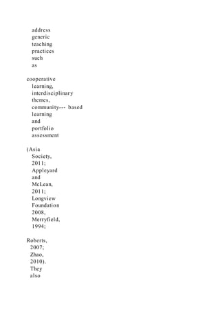 address
generic
teaching
practices
such
as
cooperative
learning,
interdisciplinary
themes,
community--‐ based
learning
and
portfolio
assessment
(Asia
Society,
2011;
Appleyard
and
McLean,
2011;
Longview
Foundation
2008,
Merryfield,
1994;
Roberts,
2007;
Zhao,
2010).
They
also
 