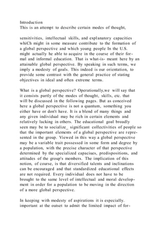 Introduction
This is an attempt to describe certain modes of thought,
sensitivities, intellectual skills, and explanatory capacities
whiCh might in some measure contribute to the formation of
a global perspective and which young people In the U.S.
might actually he able to acquire in the course of their for -
mal and informal education. That is what-is- meant here by an
attainable global perspective. By speaking in such terms, we
imply a modesty of goals. This indeed is our orientation, to
provide some contrast with the general practice of stating
objectives in ideal and often extreme terms.
What is a global perspective? Operationally,we will say that
it consists partly of the modes of thought, skills, etc. that
will be discussed in the following pages. But as conceived
here a global perspective is not a quantum, something you
either have or don't have. It is a blend of many things and
any given individual may be rich in certain elements and
relatively lacking in others. The educational goal broadly
seen may be to socialize_ significant collectivities of people so
that the important elements of a global perspective are r epre-
sented in the group. Viewed in this way a global perspective
may be a variable trait possessed in some form and degree by
a population, with the precise character of that perspective
determined by the specialized capaciues, predispositions, and
attitudes of the group's members. The implication of this
notion, of course, is that diversified talents and inclinations
can be encouraged and that standardized educational effects
are not required. Every individual does not have to be
brought to the same level of intellectual and moral develop-
ment in order for a population to be moving in the direction
of a more global perspective.
In keeping with modesty of aspirations it is especially.
important at the outset to admit the limited impact of for-
 