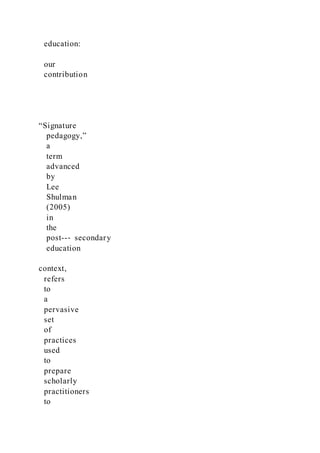education:
our
contribution
“Signature
pedagogy,”
a
term
advanced
by
Lee
Shulman
(2005)
in
the
post--‐ secondary
education
context,
refers
to
a
pervasive
set
of
practices
used
to
prepare
scholarly
practitioners
to
 