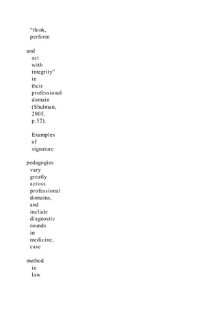 “think,
perform
and
act
with
integrity”
in
their
professional
domain
(Shulman,
2005,
p.52).
Examples
of
signature
pedagogies
vary
greatly
across
professional
domains,
and
include
diagnostic
rounds
in
medicine,
case
method
in
law
 