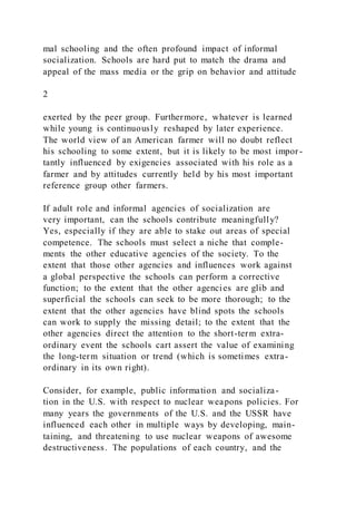mal schooling and the often profound impact of informal
socialization. Schools are hard put to match the drama and
appeal of the mass media or the grip on behavior and attitude
2
exerted by the peer group. Furthermore, whatever is learned
while young is continuously reshaped by later experience.
The world view of an American farmer will no doubt reflect
his schooling to some extent, but it is likely to be most impor -
tantly influenced by exigencies associated with his role as a
farmer and by attitudes currently held by his most important
reference group other farmers.
If adult role and informal agencies of socialization are
very important, can the schools contribute meaningfully?
Yes, especially if they are able to stake out areas of special
competence. The schools must select a niche that comple-
ments the other educative agencies of the society. To the
extent that those other agencies and influences work against
a global perspective the schools can perform a corrective
function; to the extent that the other agencies are glib and
superficial the schools can seek to be more thorough; to the
extent that the other agencies have blind spots the schools
can work to supply the missing detail; to the extent that the
other agencies direct the attention to the short-term extra-
ordinary event the schools cart assert the value of examining
the long-term situation or trend (which is sometimes extra-
ordinary in its own right).
Consider, for example, public information and socializa-
tion in the U.S. with respect to nuclear weapons policies. For
many years the governments of the U.S. and the USSR have
influenced each other in multiple ways by developing, main-
taining, and threatening to use nuclear weapons of awesome
destructiveness. The populations of each country, and the
 