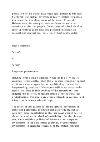 population of the world, have been held hostage to this terri -
ble threat. But neither government really informs its popula-
tion about the true dimensions of the threat. Films of
H-bomb tests, for example, have not been shown to the
American or Russian people. Generations of school children
grow up without examining this profound influence on
national and international policies, without really under-
media threshold
"event"
vl
"event"
long-term phenomenon
standing what a single warhead would do to a city and its
environs. Occasionally, when th,;..e is some change-or special
event such as a weapons test or a political agreement the
long-standing theories of deterrence will be reviewed in the
media. But there is little probing of the assumptions that
underlie the policies, or reexamination of the potentialities
of destruction. The media are event-centered. A volcano is of
interest to them only when it erupts.
The result of this pattern is that the general perception of
important phenomena is limited and distorted; the public
sees only those manifestations that are novel enough to rise
above the media's threshold of excitability. But the phenom-
ena, watitettrt%they policies of deterrence, or ,corporate
investments in the developing countries, or government
investments in scientific research, or the protein consump-
 
