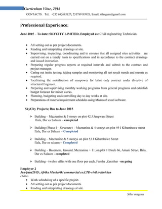 2Curriculum Vitae, 2016
CONTACTS. Tel; +255 692685127, 255789195921, Email; silasgura@gmail.com
_______________________________________________________________________________________
Professional Experience:
June 2015 – To date; SKYCITY LIMITED, Employed as: Civil engineering Technician.
• All setting out as per project documents.
• Reading and interpreting drawings at site.
• Supervising, inspecting, coordinating and to ensures that all assigned sites activities are
carried out on a timely basis to specifications and in accordance to the contract drawings
and issued instruction.
• Preparing regular progress reports at required intervals and submit to the contract and
project manager.
• Caring out insitu testing, taking samples and monitoring all test result trends and reports as
required.
• Facilitating the mobilization of manpower for labor only contract under directive of
structural Engineer.
• Preparing and supervising monthly working programs from general programs and establish
budget forecast for minor works.
• Planning, budgeting and controlling day to day works at site.
• Preparations of material requirement schedules using Microsoft excel software.
SkyCity Projects; Due to June 2015
 Building – Mezzanine & 5 storey on plot 42 J Jangwani Street
Ilala, Dar es Salaam – completed
 Building (Phase I – Structure) - Mezzanine & 4 storeys on plot 49 J Kibambawe street
Ilala, Dar es Salaam – Completed
 Building – Mezzanine & 5 storeys on plot 53 J Kibambawe Street
Ilala, Dar es salaam – Completed
 Building – Basement, Ground, Mezzanine + 11, on plot 1 Block 66, Amani Street, Ilala,
Dar es Salaam - completed
 Building - twelve villas with one floor per each, Fumba ,Zanzibar –on going
Employer 2
Jan-june2015; Afrika Mashariki commercial co.LTD-civil technician
Duties
• Work scheduling of a specific project.
• All setting out as per project documents
• Reading and interpreting drawings at site.
Silas magesa
 