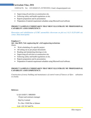 3Curriculum Vitae, 2016
CONTACTS. Tel; +255 692685127, 255789195921, Email; silasgura@gmail.com
_______________________________________________________________________________________
• Supervising all activities at construction site.
• Enforcing safety and health regulations at site.
• Reports preparation and its presentation
• Preparation of material requirement schedules using Microsoft excel software
PROJECT SAMPLES UNDERTAKEN THAT BEST ILLUSTRATE MY PROFESSIONAL
CAPABILITY AND COMPETENCY:
Renovation and rehabilitation of CMC automobiles showroom on plot no.1-6,11-18,39 &40 city
center, Ilala municipality
Employer 3
Jul - Jan 2015; Nolc engineering ltd –civil engineering technician
Duties
• Work scheduling of a specific project.
• All setting out as per project documents
• Reading and interpreting drawings at site.
• Supervising all activities at construction site.
• Enforcing safety and health regulations at site.
• Reports preparation and its presentation.
• Preparation of material requirement schedules using Microsoft excel software.
PROJECT SAMPLES UNDERTAKEN THAT BEST ILLUSTRATE MY PROFESSIONAL
CAPABILITY AND COMPETENCY:
Construction of storey building and mantainance of control room of Tanesco at Njiro substation
in Arusha.
Referees:
1. Q.S SAID Y. MRISHO
Project and contracts manager
SkyCity Limited
P.o. Box 15448 Dar es Salaam
Cell +255 767 444776
Silas magesa
 