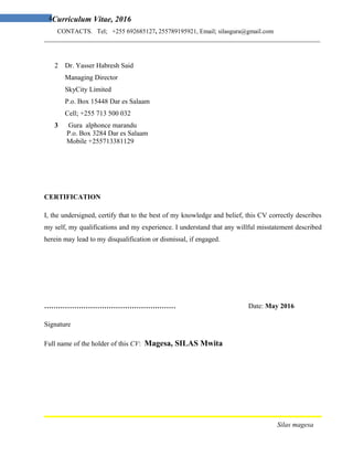 4Curriculum Vitae, 2016
CONTACTS. Tel; +255 692685127, 255789195921, Email; silasgura@gmail.com
_______________________________________________________________________________________
2 Dr. Yasser Habresh Said
Managing Director
SkyCity Limited
P.o. Box 15448 Dar es Salaam
Cell; +255 713 500 032
3 Gura alphonce marandu
P.o. Box 3284 Dar es Salaam
Mobile +255713381129
CERTIFICATION
I, the undersigned, certify that to the best of my knowledge and belief, this CV correctly describes
my self, my qualifications and my experience. I understand that any willful misstatement described
herein may lead to my disqualification or dismissal, if engaged.
………………………………………………… Date: May 2016
Signature
Full name of the holder of this CV: Magesa, SILAS Mwita
Silas magesa
 