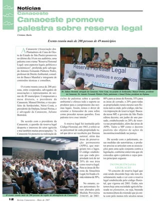 Notícias
Canaoeste

Canaoeste promove
palestra sobre reserva legal
Cristiane Barão

Evento reuniu mais de 200 pessoas de 49 municípios

A

Canaoeste (Associação dos
Plantadores de Cana do Oeste do Estado de São Paulo) promoveu
no último dia 10 em seu auditório, uma
palestra com o tema "Reserva Florestal
Legal: seus aspectos legais, políticos e
econômicos", proferida pelo advogado Antonio Fernando Pinheiro Pedro,
professor de Direito Ambiental, consultor do Banco Mundial e integrante de
comissões técnicas e conselhos.
O evento reuniu cerca de 200 pessoas, entre cooperados, advogados de
associações e representantes de usinas de 49 municípios. Compuseram a
mesa diretora, o presidente da
Canaoeste, Manoel Ortolan, o vice-prefeito de Sertãozinho, Nério Costa, o
presidente da Orplana, Ismael Perina, e
o advogado da Canaoeste, Juliano
Bortoloti.
De acordo com o presidente da
Canaoeste, a questão da reserva legal
desperta o interesse do setor agrícola
e traz também muitas preocupações. "A
Canaoeste foi pioneira na realização de

Dr. Juliano Bortoloti, advogado da Canaoeste; Nério Costa, vice-prefeito de Sertãozinho; Manoel Ortolan, presidente
da Canaoeste; Dr. Antonio Fernando Pinheiro Pedro, palestrante e Ismael Perina, presidente da Orplana.

ciclos de palestras sobre a questão
ambiental e oferece todo o suporte ao
produtor para o cumprimento das normas legais. Assim, temos o dever de
orientar o fornecedor de cana sobre
como proceder nessas questões. Essa
palestra teve esse intuito."
A reserva legal foi instituída pelo
Código Florestal, em 1965, e refere-se
ao percentual de cada propriedade rural que deve ser recoberto por floresta
natural, além das
áreas de preservação permanente
(APPs), que margeiam rios e lagos.
O código estabeleceu que cada propriedade terá de ter
20% de sua área
como reserva legal.
Para as áreas de floresta da Amazônia
Legal, foi fixado o limite mínimo de 50%.

O evento reuniu mais de 200 pessoas da região de abrangência da Canaoeste

12

Revista Canavieiros - Maio de 2007

No entanto, esses percentuais foram alterados pela
Medida Provisória
2166/65, de 2001:

80% para as áreas de floresta, 35% para
as áreas de cerrado, e 20% para todas
as propriedades rurais mesmo sem floresta nativa onde, pelo código, não havia imposição de reserva legal. Baseada nessa MP, o governo de São Paulo
editou decreto, em junho do ano passado, estabelecendo os 20% de reserva nas propriedades, além das áreas de
APPs. Tanto a MP como o decreto
paulista são objetos de ações de
inconstitucionalidade na justiça.
De acordo com o palestrante, essas medidas são autoritárias, o produtor precisa se articular com as associações para uma ação conjunta contra a
legislação, conforme entrevista que ele
concedeu após a palestra e cujos pontos principais seguem:
INCONGRUÊNCIAS DA
LEGISLAÇÃO
“O conceito de reserva legal que
está sendo discutido hoje não tem absolutamente nada a ver com a reserva
legal estabelecida pelo código florestal, que vigorou até 2001. Então, nós
temos hoje uma sociedade agrícola baseada no plantation, ou seja, baseada
na monocultura de extensão que já conta com pelo menos três séculos nessa

 