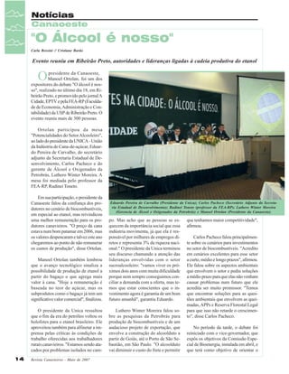 Notícias
Canaoeste

"O Álcool é nosso"
Carla Rossini // Cristiane Barão

Evento reuniu em Ribeirão Preto, autoridades e lideranças ligadas à cadeia produtiva do etanol

O

presidente da Canaoeste,
Manoel Ortolan, foi um dos
expositores do debate "O álcool é nosso", realizado no último dia 18, em Ribeirão Preto, e promovido pelo jornal A
Cidade, EPTV e pela FEA-RP (Faculdade de Economia, Administração e Contabilidade) da USP de Ribeirão Preto. O
evento reuniu mais de 300 pessoas.
Ortolan participou da mesa
"Potencialidades do Setor Alcooleiro",
ao lado do presidente da UNICA - União
da Indústria de Cana-de-açúcar, Eduardo Pereira de Carvalho, do secretário
adjunto da Secretaria Estadual de Desenvolvimento, Carlos Pacheco e do
gerente de Álcool e Oxigenados da
Petrobrás, Luthero Winter Moreira. A
mesa foi mediada pelo professor da
FEA-RP, Rudinei Toneto.
Em sua participação, o presidente da
Canaoeste falou da confiança dos produtores no cenário de biocombustíveis,
em especial ao etanol, mas reivindicou
uma melhor remuneração para os produtores canavieiros. "O preço da cana
estava num bom patamar em 2006, mas
os valores despencaram e talvez este ano
chegaremos ao ponto de não remunerar
os custos de produção", disse Ortolan.

Eduardo Pereira de Carvalho (Presidente da Unica); Carlos Pacheco (Secretário Adjunto da Secretaria Estadual de Desenvolvimento); Rudinei Toneto (professor da FEA-RP); Luthero Winter Moreira
(Gerencia de Álcool e Oxigenados da Petrobrás) e Manoel Ortolan (Presidente da Canaoeste).

Manoel Ortolan também lembrou
que o avanço tecnológico sinaliza a
possibilidade de produção de etanol a
partir do bagaço o que agrega mais
valor à cana. "Hoje a remuneração é
baseada no teor de açúcar, mas os
subprodutos como o bagaço já tem um
significativo valor comercial", finalizou.
O presidente da Unica ressaltou
que o fim da era do petróleo voltou os
holofotes para o etanol brasileiro. Ele
aproveitou também para alfinetar a imprensa pelas críticas às condições de
trabalho oferecidas aos trabalhadores
rurais canavieiros. "Estamos sendo atacados por problemas isolados no cam14

po. Mas acho que as pessoas se esquecem da importância social que essa
indústria movimenta, já que ela é responsável por milhares de empregos diretos e representa 3% da riqueza nacional." O presidente da Unica terminou
seu discurso chamando a atenção das
lideranças envolvidas com o setor
sucroalcooleiro: "vamos viver os próximos dois anos com muita dificuldade
porque nem sempre conseguimos conciliar a demanda com a oferta, mas temos que estar conscientes que o investimento agora é garantia de um bom
futuro amanhã", garantiu Eduardo.
Luthero Winter Moreira falou sobre as pesquisas da Petrobrás para
produção de biocombustíveis e de um
audacioso projeto de exportação, que
envolve a construção do alcoolduto a
partir de Goiás, até o Porto de São Sebastião, em São Paulo. "O alcoolduto
vai diminuir o custo do frete e permitir

Revista Canavieiros - Maio de 2007

que tenhamos maior competitividade",
afirmou.
Carlos Pacheco falou principalmente sobre os cenários para investimentos
no setor de biocombustíveis. "Acredito
em cenários excelentes para esse setor
a curto, médio e longo prazos", afirmou.
Ele falou sobre os aspectos ambientais
que envolvem o setor e pediu soluções
a médio prazo para que elas não venham
causar problemas num futuro que ele
acredita ser muito promissor. "Temos
que encontrar soluções para as questões ambientais que envolvem as queimadas, APPs e Reserva Florestal Legal
para que isso não retarde o crescimento", disse Carlos Pacheco.
No período da tarde, o debate foi
reiniciado com o vice-governador, que
expôs os objetivos da Comissão Especial de Bioenergia, instalada em abril, e
que terá como objetivo de orientar o

 