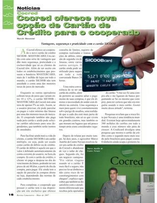 Notícias
Cocred

Cocred oferece nova
opção de Cartão de
Crédito para o cooperado
Marcelo Massensini

Vantagens, segurança e praticidade com o cartão SICOOB

A

Cocred oferece ao cooperado o novo cartão de crédito
SICOOB - MASTERCARD. Um cartão com uma série de vantagens que
dão mais segurança, praticidade e a
exclusividade que só os clientes da
Cocred têm. Além de ser aceito em
todos os estabelecimentos que possuem a bandeira MASTERCARD,
mais de 1 milhão de lojas em todo o
mundo, o cartão SICOOB não tem
anuidade e conta uma das menores
taxas de juros do mercado.
Enquanto as outras operadoras
cobram taxas de juros que variam entre 10 e 12%, o cartão SICOOB MASTERCARD, da Cocred, tem uma
taxa de apenas 5% ao mês. Assim, se
o usuário precisar, ele pode parcelar
ou pagar o valor mínimo das faturas
por uma das menores taxas do mercado. O cooperado também não paga
nada pelo cartão e ainda pode solicitar cartões adicionais para seus dependentes, que também serão isentos
de anuidades.
Para facilitar ainda mais a vida do
cliente, o cartão SICOOB é um cartão
múltiplo, ou seja, pode ser usado
como cartão de débito ou de crédito.
O cartão de débito é aquele em que o
valor é debitado automaticamente da
conta-corrente do usuário, na hora da
compra. Já com o cartão de crédito, o
cliente só paga a despesa no dia do
vencimento da fatura, podendo ter um
prazo de até 40 dias, a partir do dia da
compra, para pagar. Ele ainda tem a
opção de parcelar às compras direto
na loja, dependendo das normas de
cada estabelecimento.
Para completar, o cooperado que
possuir o cartão terá à sua disposição um site exclusivo que oferece
16

Revista Canavieiros - Maio de 2007

consulta de limites, registro de
compras realizadas e transações de débito, emissão de segunda via de
faturas, entre vários
outros serviços. O
cartão ainda pode ser
utilizado para saques
em toda a rede
conveniada Banco 24
horas.
Uma outra conveniência de se ter um
cartão de crédito, além
de permitir ao usuário adiar o pagamento de suas compras, é que ele diminui a necessidade de andar com dinheiro na carteira. Uma segurança a
mais para quem vive constantemente
sob o perigo de assaltos, uma realidade que a cada dia está mais perto de
todo brasileiro, não só os que vivem
em grandes centros, mas também os
que moram em lugares que até pouco
tempo atrás eram considerados seguros.

do cartão. "Uma vez fiz uma compra alta e me ligaram do banco perguntando se fui eu mesmo que comprei, para ter certeza que não era ninguém usando o meu cartão. Gostei
muito dessa atitude", termina.
Pesquisas revelam que a troca feita por Novaes é uma tendência mundial. Existem hoje aproximadamente
380 milhões de cartões em todo o
mundo e esse número não pára de
crescer. A Credicard divulgou uma
pesquisa que mostra o cartão de crédito como o segundo meio mais usado pelo brasileiro para pagar contas.
O dinheiro ainda ocupa o primeiro lu-

Depois de relutar por muito tempo, há dois anos, o agricultor Marco
Aurélio de Castro Novaes resolveu fazer um cartão de crédito
da Cocred e abandonar Marco Aurélio de
de vez o talão de che- Castro Novaes
ques. Segundo ele, foi
um negócio vantajoso.
"Fiz várias viagens
usando só o cartão. É
mais fácil e seguro, não
preciso levar dinheiro e
não corro risco de ter
constrangimentos com
cheques", explica o agricultor que também se diz
satisfeito com o atendimento diferenciado que
recebeu pela operadora

 