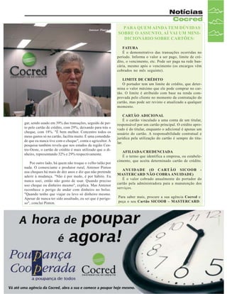 Notícias
Cocred
Antenor Pinton

PARA QUEM AINDA TEM DÚVIDAS
SOBRE O ASSUNTO, AÍ VAI UM MINIDICIONÁRIO SOBRE CARTÕES:
FATURA
É o demonstrativo das transações ocorridas no
período. Informa o valor a ser pago, limite de crédito, o vencimento, etc. Pode ser paga na rede bancária, mesmo após o vencimento (os encargos vêm
cobrados no mês seguinte).
LIMITE DE CRÉDITO
O portador tem um limite de crédito, que determina o valor máximo que ele pode comprar no cartão. O limite é atribuído com base na renda comprovada pelo cliente no momento da contratação do
cartão, mas pode ser revisto e atualizado a qualquer
momento.

gar, sendo usado em 39% das transações, seguido de perto pelo cartão de crédito, com 29%, deixando para trás o
cheque, com 18%. "É bem melhor. Concentro todos os
meus gastos só no cartão, facilita muito. É uma comodidade que eu nunca tive com o cheque", conta o agricultor. A
pesquisa também revela que nos estados da região Centro-Oeste, o cartão de crédito é mais utilizado que o dinheiro, representando 32% e 29% respectivamente.
Por outro lado, há quem não troque o velho talão por
nada. O comerciante e produtor rural, Antenor Pinton
usa cheques há mais de dez anos e diz que não pretende
aderir à mudança. "Não é por medo, é por hábito. Eu
nunca usei, então não gosto de usar. Quando preciso
uso cheque ou dinheiro mesmo", explica. Mas Antenor
reconhece o perigo de andar com dinheiro no bolso.
"Quando tenho que viajar eu levo só dinheiro mesmo.
Apesar de nunca ter sido assaltado, eu sei que é perigoso", conclui Pinton.

CARTÃO ADICIONAL
É o cartão vinculado a uma conta de um titular,
responsável por um cartão principal. O crédito aprovado é do titular, enquanto o adicional é apenas um
usuário do cartão. A responsabilidade contratual e
jurídica pela utilização do cartão é sempre do titular.
AFILIADA/CREDENCIADA
É o termo que identifica a empresa, ou estabelecimento, que aceita determinado cartão de crédito.
ANUIDADE (O CARTÃO SICOOB MASTERCARD NÃO COBRA ANUIDADE)
É o valor cobrado anualmente do portador do
cartão pela administradora para a manutenção dos
serviços.
Para saber mais, procure a sua agência Cocred e
peça o seu Cartão SICOOB – MASTERCARD.

Revista Canavieiros - Maio de 2007

17

 