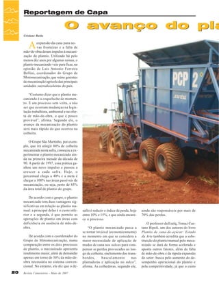 Reportagem de Capa

O avanço do pla
Cristiane Barão

A

expansão da cana para novas fronteiras e a falta de
mão-de-obra deram impulso à mecanização do plantio. Utilizado há pelo
menos dez anos por algumas usinas, o
plantio mecanizado veio para ficar, na
opinião de Luís Antonio Ferreira
Bellini, coordenador do Grupo de
Motomecanização, que reúne gerentes
de mecanização agrícola das principais
unidades sucroalcooleiras do país.
“Costumo dizer que o plantio mecanizado é a coqueluche do momento. É um processo sem volta, a não
ser que ocorram mudanças na legislação trabalhista, ambiental e na oferta de mão-de-obra, o que é pouco
provável”, afirma. Segundo ele, o
avanço da mecanização do plantio
será mais rápido do que ocorreu na
colheita.
O Grupo São Martinho, por exemplo, que irá atingir 80% de colheita
mecanizada nesta safra, começou a experimentar o plantio mecanizado ainda na primeira metade da década de
90. A partir de 1997, essa prática ganhou um novo impulso e passou a
crescer a cada safra. Hoje, o
percentual chega a 40% e a meta é
chegar a 100% nas áreas passíveis de
mecanização, ou seja, perto de 85%
da área total de plantio do grupo.
De acordo com o grupo, o plantio
mecanizado tem duas vantagens significativas em relação ao plantio manual: a principal delas é o custo inferior e a segunda, é que permite as
operações de plantio em áreas com
deficiência ou ausência de mão-deobra.
De acordo com o coordenador do
Grupo de Motomecanização, numa
comparação entre os dois processos
de plantio, o mecanizado apresenta
rendimento maior, além de demandar
apenas em torno de 30% da mão-deobra necessária no sistema convencional. No entanto, ele diz que o de20

Revista Canavieiros - Maio de 2007

safio é reduzir o índice de perda, hoje
entre 10% e 15%, e que ainda encarece o processo.
“O plantio mecanizado passa a
se tornar inviável (economicamente)
no momento em que se considera a
maior necessidade de aplicação de
mudas de cana nos sulcos para compensar as perdas provocadas ao longo da colheita, enchimento dos transbordos,
basculamento
nas
plantadoras e aplicação no sulco”,
afirma. As colhedoras, segundo ele,

ainda são responsáveis por mais de
70% das perdas.
O professor da Esalq, Tomaz Caetano Ripoli, um dos autores do livro
Plantio de cana-de-açúcar: Estado
da Arte também acredita que a substituição do plantio manual pelo mecanizado se dará de forma acelerada e
aponta outros fatores, além da falta
de mão-de-obra e da rápida expansão
do setor: busca pelo aumento do desempenho operacional do plantio e
pela competitividade, já que o custo

 