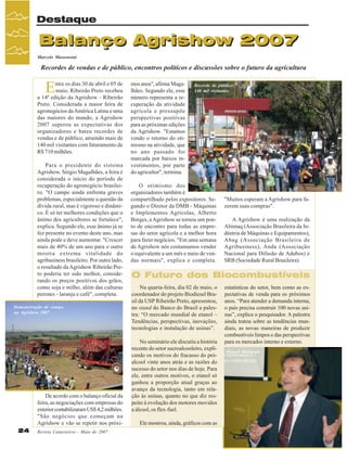 Destaque

Balanço Agrishow 2007
Marcelo Massensini

Recordes de vendas e de público, encontros políticos e discussões sobre o futuro da agricultura

E

ntre os dias 30 de abril e 05 de
maio, Ribeirão Preto recebeu
a 14ª edição da Agrishow - Ribeirão
Preto. Considerada a maior feira de
agronegócios da América Latina e uma
das maiores do mundo, a Agrishow
2007 superou as expectativas dos
organizadores e bateu recordes de
vendas e de público, atraindo mais de
140 mil visitantes com faturamento de
R$ 710 milhões.
Para o presidente do sistema
Agrishow, Sérgio Magalhães, a feira é
considerada o início do período de
recuperação do agronegócio brasileiro. "O campo ainda enfrenta graves
problemas, especialmente a questão da
dívida rural, mas é vigoroso e dinâmico. É só ter melhores condições que o
ânimo dos agricultores se fortalece",
explica. Segundo ele, esse ânimo já se
fez presente no evento deste ano, mas
ainda pode e deve aumentar. "Crescer
mais de 40% de um ano para o outro
mostra extrema vitalidade do
agribusiness brasileiro. Por outro lado,
o resultado da Agrishow Ribeirão Preto poderia ter sido melhor, considerando os preços positivos dos grãos,
como soja e milho, além das culturas
perenes - laranja e café", completa.
Demonstração de campo
na Agrishow 2007

De acordo com o balanço oficial da
feira, as negociações com empresas do
exterior contabilizaram US$ 4,2 milhões.
"São negócios que começam na
Agrishow e vão se repetir nos próxi24

Revista Canavieiros - Maio de 2007

mos anos", afirma Magalhães. Segundo ele, esse
número representa a recuperação da atividade
agrícola e pressupõe
perspectivas positivas
para as próximas edições
da Agrishow. "Estamos
vendo o retorno do otimismo na atividade, que
no ano passado foi
marcada por baixos investimentos, por parte
do agricultor", termina.

Recorde de público:
140 mil visitantes

O otimismo dos
organizadores também é
compartilhado pelos expositores. Segundo o Diretor da DMB - Máquinas
e Implementos Agrícolas, Alberto
Borges, a Agrishow se tornou um ponto de encontro para todas as empresas do setor agrícola e a melhor hora
para fazer negócios. "Em uma semana
de Agrishow nós costumamos vender
o equivalente a um mês e meio de vendas normais", explica e completa.

"Muitos esperam a Agrishow para fazerem suas compras".
A Agrishow é uma realização da
Abimaq (Associação Brasileira da Indústria de Máquinas e Equipamentos),
Abag (Associação Brasileira de
Agribusiness), Anda (Associação
Nacional para Difusão de Adubos) e
SRB (Sociedade Rural Brasileira).

O Futuro dos Biocombustíveis
Na quarta-feira, dia 02 de maio, o
coordenador do projeto Biodiesel Brasil da USP Ribeirão Preto, apresentou,
no stand do Banco do Brasil a palestra: “O mercado mundial de etanol –
Tendências, perspectivas, inovações,
tecnologias e instalação de usinas”.
No seminário ele discutiu a história
recente do setor sucroalcooleiro, explicando os motivos do fracasso do próalcool vinte anos atrás e as razões do
sucesso do setor nos dias de hoje. Para
ele, entre outros motivos, o etanol só
ganhou a proporção atual graças ao
avanço da tecnologia, tanto em relação às usinas, quanto no que diz respeito à evolução dos motores movidos
a álcool, os flex-fuel.
Ele mostrou, ainda, gráficos com as

estatísticas do setor, bem como as expectativas de venda para os próximos
anos. “Para atender a demanda interna,
o país precisa construir 100 novas usinas”, explica o pesquisador. A palestra
ainda tratou sobre as tendências mundiais, as novas maneiras de produzir
combustíveis limpos e das perspectivas
para os mercados interno e externo.
Miguel Dabdoub

 