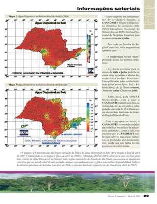 Informações setoriais
Mapa 2: Água Disponível no Solo ao final de abril de 2006.

Como subsídios aos planejamentos de atividades futuras, a
CANAOESTE resume o prognóstico climático de consenso entre
INMET-Instituto Nacional de
Meteorologia e INPE-Instituto Nacional de Pesquisas Espaciais para
os meses de maio a julho.
- Para todo os Estados da Região Centro Sul, estes prognósticos
apontam que:
- A temperatura deverá “ficar”
próxima a acima das normais climáticas:

Mapa 3: Água Disponível no Solo ao final de abril de 2007.

- As chuvas previstas para os
meses de maio a julho poderão se
situar entre próximas a abaixo das
respectivas médias históricas.
Exemplificando, pelas médias históricas pelo Centro Apta - IAC - Ribeirão Preto, são de 55mm em maio,
30mm em junho e 20mm em julho.
- Entretanto, pela SOMAR
Meteorologia, com a qual a
CANAOESTE mantém convênio, as
somas das chuvas em junho e julho
poderão ser cerca de 10 a 20mm acima das médias históricas da Grande Região Ribeirão Preto.
Com a moagem no início, a
CANAOESTE recomenda cuidados
em colheita e no tráfego de máquinas e caminhões. Como o solo já se
encontra seco, a CANAOESTE lembra que cultivos mecânicos enérgicos ou profundos são desnecessários, desde que não tenha havido
pisoteios em entre-linhas.

Os mapas 1 e 3 mostram que não houve variação do Índice de Água Disponível no Solo entre meados e final de abril
de 2007. Comparando-se os mapas 2 (final de abril de 2006) e 3 (final de abril de 2007), observa-se que, ao final deste
mês, o nível de Água Disponível no Solo em toda região canavieira do Estado de São Paulo, encontrava-se igualmente
restritivo que no mês de abril do ano passado, apenas com mudanças nas regiões com melhor disponibilidade hídrica,
localizados próximos a Ourinhos (em abril de 2006) e extremo Nordeste e faixa Leste do Estado (em abril de 2007).

Revista Canavieiros - Maio de 2007

29

 
