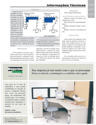 Informações Técnicas
GESSAGEM
O gesso é recomendado de acordo com o resultado
da análise de solo
realizada na profundidade de 20 a
40cm, como condicionador de subsuperfície do solo,
melhorando a distribuição e o desenvolvimento das
raízes no subsolo
(como mostra a tabela ao lado), diminuindo a saturação
BENEFÍCIOS DO GESSO
por alumínio e aumentando os teores
Fornecimento de cálcio em profunde cálcio e enxofre. Para fornecimento didade diminuindo o alumínio.
de enxofre usa-se 1000 kg de gesso/
Maior formação de raízes profundas.
hectare.
Fornecimento de enxofre.
FOSFATAGEM
É uma prática corretiva com o
objetivo de elevar o teor de fósforo,
potencializando a adubação fosfatada de plantio para promover a maior exploração do solo pelo sistema

radicular e devido à relação nitrogênio-fósforo, a prática da fosfatagem proporciona maior desempenho da adubação nitrogenada em
soqueiras. Deve ser adotada quando o fósforo da análise for menor
que 10mg/dm³.

DOSAGENS
100 a 150 kg/ P2O5/hectare.
BENEFÍCIOS DA FOSFATAGEM
Maiores volumes de fósforo em
contato com o solo.
Maior área de solo explorada pelas
raízes.
Melhor absorção de água e nutrientes.
Melhor convívio com pragas do
solo.
CONCLUSÃO:
Como parte dos produtores não
usam todas as práticas corretivas e
estão com produção baixa na cana
planta e soqueira, um dos fatores que
podem melhorar o resultado é a correção de fósforo (P), cálcio (Ca),
magnésio (Mg) e enxofre (S), simultaneamente.
Os associados podem procurar o
Departamento Técnico da Canaoeste
para esclarecerem dúvidas.

Revista Canavieiros - Maio de 2007

33

 