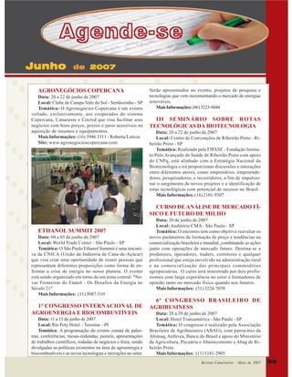 Agende-se
Junho

de 2007

AGRONEGÓCIOS COPERCANA
Data: 20 a 22 de junho de 2007
Local: Clube de Campo Vale do Sol - Sertãozinho - SP
Temática: O Agronegócios Copercana é um evento
voltado, exclusivamente, aos cooperados do sistema
Copercana, Canaoeste e Cocred que visa facilitar seus
negócios com bons preços, prazos e juros acessíveis na
aquisição de insumos e equipamentos.
Mais Informações: (16) 3946 3311 - Roberta/Letícia
Site: www.agronegocioscopercana.com
Agronegócios Copercana 2006

Serão apresentados no evento, projetos de pesquisa e
tecnologias que vem incrementando o mercado de energias
renováveis.
Mais Informações: (86) 3223-9444

III SEMINÁRIO SOBRE ROTAS
TECNOLÓGICAS DA BIOTECNOLOGIA
Data: 20 a 22 de junho de 2007
Local: Centro de Convenções de Ribeirão Preto - Ribeirão Preto - SP
Temática: Realizado pela FIPASE - Fundação Instituto Pólo Avançado de Saúde de Ribeirão Preto com apoio
do CNPq, está alinhado com a Estratégia Nacional da
Biotecnologia e irá proporcionar discussões e interações
entre diferentes atores, como empresários, empreendedores, pesquisadores, e investidores, a fim de impulsionar o surgimento de novos projetos e a identificação de
rotas tecnológicas com potencial de sucesso no Brasil.
Mais Informações: (16) 2101-9307

CURSO DE ANÁLISE DE MERCADO FÍSICO E FUTURO DE MILHO
ETHANOL SUMMIT 2007
Data: 04 a 05 de junho de 2007
Local: World Trade Center - São Paulo - SP
Temática: O São Paulo Ethanol Summit é uma iniciativa da ÚNICA (União da Indústria de Cana-de-Açúcar)
que visa criar uma oportunidade de reunir pessoas que
representam diferentes proposições como forma de enfrentar a crise de energia no nosso planeta. O evento
está sendo organizado em torno de um tema central: "Novas Fronteiras do Etanol - Os Desafios da Energia no
Século 21".
Mais Informações: (11) 5087-310

1° CONGRESSO INTERNACIONAL DE
AGROENERGIA E BIOCOMBUSTÍVEIS
Data: 11 a 15 de junho de 2007
Local: Rio Poty Hotel – Teresina – PI
Temática: A programação do evento consta de palestras, conferências, mesas-redondas, painéis, apresentações
de trabalhos científicos, rodadas de negócios e feira, sendo
divulgadas as políticas existentes na área de agroenergia e
biocombustíveis e as novas tecnologias e inovações no setor.

Data: 20 de junho de 2007
Local: Auditório CMA - São Paulo - SP
Temática: O encontro tem como objetivo reavaliar os
novos parâmetros de formação de preço e tendências na
comercialização brasileira e mundial, combinando as ações
junto com operações de mercado futuro. Destina-se a
produtores, operadores, traders, corretores e qualquer
profissional que esteja envolvido na administração rural
e na comercialização das principais commodities
agropecuárias . O curso será ministrado por dois profissionais com larga experiência no setor e formadores de
opinião tanto no mercado físico quando nos futuros.
Mais Informações: (51) 3224-7039

6º CONGRESSO BRASILEIRO DE
AGRIBUSINESS
Data: 28 a 29 de junho de 2007
Local: Hotel Transamérica - São Paulo - SP
Temática: O congresso é realizado pela Associação
Brasileira de Agribusiness (ABAG), com patrocínio da
Abimaq, Anfavea, Banco do Brasil e apoio do Ministério
da Agricultura, Pecuária e Abastecimento e Abag de Ribeirão Preto.
Mais Informações: (11) 5181-2905
Revista Canavieiros - Maio de 2007

35

 