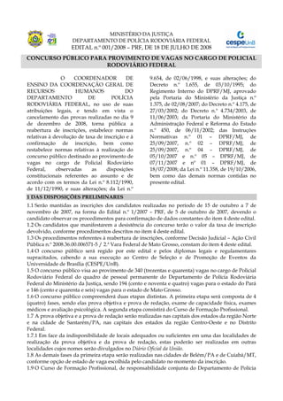 MINISTÉRIO DA JUSTIÇA
                   DEPARTAMENTO DE POLÍCIA RODOVIÁRIA FEDERAL
                   EDITAL n.º 001/2008 – PRF, DE 18 DE JULHO DE 2008
CONCURSO PÚBLICO PARA PROVIMENTO DE VAGAS NO CARGO DE POLICIAL
                     RODOVIÁRIO FEDERAL

               O    COORDENADOR            DE        9.654, de 02/06/1998, e suas alterações; do
ENSINO DA COORDENAÇÃO GERAL DE                       Decreto n.º 1.655, de 03/10/1995; do
RECURSOS             HUMANOS              DO         Regimento Interno do DPRF/MJ, aprovado
DEPARTAMENTO              DE        POLÍCIA          pela Portaria do Ministério da Justiça n.º
RODOVIÁRIA FEDERAL, no uso de suas                   1.375, de 02/08/2007; do Decreto n.º 4.175, de
atribuições legais, e tendo em vista o               27/03/2002; do Decreto n.º 4.734/2003, de
cancelamento das provas realizadas no dia 9          11/06/2003; da Portaria do Ministério da
de dezembro de 2008, torna pública a                 Administração Federal e Reforma do Estado
reabertura de inscrições, estabelece normas          n.º 450, de 06/11/2002; das Instruções
relativas à devolução de taxa de inscrição e à       Normativas n.º 01 – DPRF/MJ, de
confirmação de inscrição, bem como                   25/09/2007, n.º 02 – DPRF/MJ, de
restabelece normas relativas à realização do         25/09/2007, n.º 04 – DPRF/MJ, de
concurso público destinado ao provimento de          05/10/2007 e n.º 05 – DPRF/MJ, de
vagas no cargo de Policial Rodoviário                07/11/2007 e nº 01 – DPRF/MJ, de
Federal,     observadas     as    disposições        18/07/2008; da Lei n.º 11.358, de 19/10/2006,
constitucionais referentes ao assunto e de           bem como das demais normas contidas no
acordo com os termos da Lei n.º 8.112/1990,          presente edital.
de 11/12/1990, e suas alterações; da Lei n.º
1 DAS DISPOSIÇÕES PRELIMINARES
1.1 Serão mantidas as inscrições dos candidatos realizadas no período de 15 de outubro a 7 de
novembro de 2007, na forma do Edital n.º 1/2007 – PRF, de 5 de outubro de 2007, devendo o
candidato observar os procedimentos para confirmação de dados constantes do item 4 deste edital.
1.2 Os candidatos que manifestarem a desistência do concurso terão o valor da taxa de inscrição
devolvido, conforme procedimentos descritos no item 4 deste edital.
1.3 Os procedimentos referentes à reabertura de inscrições, conforme Decisão Judicial – Ação Civil
Pública n.º 2008.36.00.006571-5 / 2.ª Vara Federal de Mato Grosso, constam do item 4 deste edital.
1.4 O concurso público será regido por este edital e pelos diplomas legais e regulamentares
supracitados, cabendo a sua execução ao Centro de Seleção e de Promoção de Eventos da
Universidade de Brasília (CESPE/UnB).
1.5 O concurso público visa ao provimento de 340 (trezentas e quarenta) vagas no cargo de Policial
Rodoviário Federal do quadro de pessoal permanente do Departamento de Polícia Rodoviária
Federal do Ministério da Justiça, sendo 194 (cento e noventa e quatro) vagas para o estado do Pará
e 146 (cento e quarenta e seis) vagas para o estado de Mato Grosso.
1.6 O concurso público compreenderá duas etapas distintas. A primeira etapa será composta de 4
(quatro) fases, sendo elas prova objetiva e prova de redação, exame de capacidade física, exames
médicos e avaliação psicológica. A segunda etapa consistirá do Curso de Formação Profissional.
1.7 A prova objetiva e a prova de redação serão realizadas nas capitais dos estados da região Norte
e na cidade de Santarém/PA, nas capitais dos estados da região Centro-Oeste e no Distrito
Federal.
1.7.1 Em face da indisponibilidade de locais adequados ou suficientes em uma das localidades de
realização da prova objetiva e da prova de redação, estas poderão ser realizadas em outras
localidades cujos nomes serão divulgados no Diário Oficial da União.
1.8 As demais fases da primeira etapa serão realizadas nas cidades de Belém/PA e de Cuiabá/MT,
conforme opção de estado de vaga escolhida pelo candidato no momento da inscrição.
1.9 O Curso de Formação Profissional, de responsabilidade conjunta do Departamento de Polícia
 