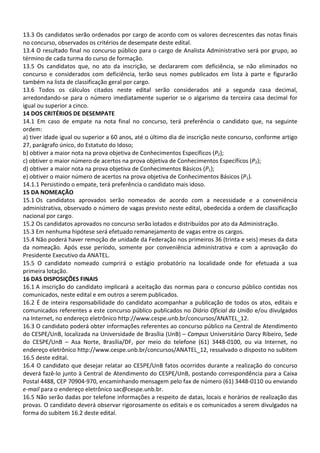 13.3 Os candidatos serão ordenados por cargo de acordo com os valores decrescentes das notas finais
no concurso, observados os critérios de desempate deste edital.
13.4 O resultado final no concurso público para o cargo de Analista Administrativo será por grupo, ao
término de cada turma do curso de formação.
13.5 Os candidatos que, no ato da inscrição, se declararem com deficiência, se não eliminados no
concurso e considerados com deficiência, terão seus nomes publicados em lista à parte e figurarão
também na lista de classificação geral por cargo.
13.6 Todos os cálculos citados neste edital serão considerados até a segunda casa decimal,
arredondando-se para o número imediatamente superior se o algarismo da terceira casa decimal for
igual ou superior a cinco.
14 DOS CRITÉRIOS DE DESEMPATE
14.1 Em caso de empate na nota final no concurso, terá preferência o candidato que, na seguinte
ordem:
a) tiver idade igual ou superior a 60 anos, até o último dia de inscrição neste concurso, conforme artigo
27, parágrafo único, do Estatuto do Idoso;
b) obtiver a maior nota na prova objetiva de Conhecimentos Específicos (P2);
c) obtiver o maior número de acertos na prova objetiva de Conhecimentos Específicos (P2);
d) obtiver a maior nota na prova objetiva de Conhecimentos Básicos (P1);
e) obtiver o maior número de acertos na prova objetiva de Conhecimentos Básicos (P1).
14.1.1 Persistindo o empate, terá preferência o candidato mais idoso.
15 DA NOMEAÇÃO
15.1 Os candidatos aprovados serão nomeados de acordo com a necessidade e a conveniência
administrativa, observado o número de vagas previsto neste edital, obedecida a ordem de classificação
nacional por cargo.
15.2 Os candidatos aprovados no concurso serão lotados e distribuídos por ato da Administração.
15.3 Em nenhuma hipótese será efetuado remanejamento de vagas entre os cargos.
15.4 Não poderá haver remoção de unidade da Federação nos primeiros 36 (trinta e seis) meses da data
da nomeação. Após esse período, somente por conveniência administrativa e com a aprovação do
Presidente Executivo da ANATEL.
15.5 O candidato nomeado cumprirá o estágio probatório na localidade onde for efetuada a sua
primeira lotação.
16 DAS DISPOSIÇÕES FINAIS
16.1 A inscrição do candidato implicará a aceitação das normas para o concurso público contidas nos
comunicados, neste edital e em outros a serem publicados.
16.2 É de inteira responsabilidade do candidato acompanhar a publicação de todos os atos, editais e
comunicados referentes a este concurso público publicados no Diário Oficial da União e/ou divulgados
na Internet, no endereço eletrônico http://www.cespe.unb.br/concursos/ANATEL_12.
16.3 O candidato poderá obter informações referentes ao concurso público na Central de Atendimento
do CESPE/UnB, localizada na Universidade de Brasília (UnB) – Campus Universitário Darcy Ribeiro, Sede
do CESPE/UnB – Asa Norte, Brasília/DF, por meio do telefone (61) 3448-0100, ou via Internet, no
endereço eletrônico http://www.cespe.unb.br/concursos/ANATEL_12, ressalvado o disposto no subitem
16.5 deste edital.
16.4 O candidato que desejar relatar ao CESPE/UnB fatos ocorridos durante a realização do concurso
deverá fazê-lo junto à Central de Atendimento do CESPE/UnB, postando correspondência para a Caixa
Postal 4488, CEP 70904-970, encaminhando mensagem pelo fax de número (61) 3448-0110 ou enviando
e-mail para o endereço eletrônico sac@cespe.unb.br.
16.5 Não serão dadas por telefone informações a respeito de datas, locais e horários de realização das
provas. O candidato deverá observar rigorosamente os editais e os comunicados a serem divulgados na
forma do subitem 16.2 deste edital.
 