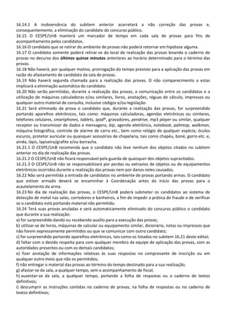 16.14.1 A inobservância do subitem anterior acarretará a não correção das provas e,
consequentemente, a eliminação do candidato do concurso público.
16.15 O CESPE/UnB manterá um marcador de tempo em cada sala de provas para fins de
acompanhamento pelos candidatos.
16.16 O candidato que se retirar do ambiente de provas não poderá retornar em hipótese alguma.
16.17 O candidato somente poderá retirar-se do local de realização das provas levando o caderno de
provas no decurso dos últimos quinze minutos anteriores ao horário determinado para o término das
provas.
16.18 Não haverá, por qualquer motivo, prorrogação do tempo previsto para a aplicação das provas em
razão do afastamento de candidato da sala de provas.
16.19 Não haverá segunda chamada para a realização das provas. O não comparecimento a estas
implicará a eliminação automática do candidato.
16.20 Não serão permitidas, durante a realização das provas, a comunicação entre os candidatos e a
utilização de máquinas calculadoras e/ou similares, livros, anotações, réguas de cálculo, impressos ou
qualquer outro material de consulta, inclusive códigos e/ou legislação.
16.21 Será eliminado da prova o candidato que, durante a realização das provas, for surpreendido
portando aparelhos eletrônicos, tais como: máquinas calculadoras, agendas eletrônicas ou similares,
telefones celulares, smartphones, tablets, ipod®, gravadores, pendrive, mp3 player ou similar, qualquer
receptor ou transmissor de dados e mensagens, bip, agenda eletrônica, notebook, palmtop, walkman,
máquina fotográfica, controle de alarme de carro etc., bem como relógio de qualquer espécie, óculos
escuros, protetor auricular ou quaisquer acessórios de chapelaria, tais como chapéu, boné, gorro etc. e,
ainda, lápis, lapiseira/grafite e/ou borracha.
16.21.1 O CESPE/UnB recomenda que o candidato não leve nenhum dos objetos citados no subitem
anterior no dia de realização das provas.
16.21.2 O CESPE/UnB não ficará responsável pela guarda de quaisquer dos objetos supracitados.
16.21.3 O CESPE/UnB não se responsabilizará por perdas ou extravios de objetos ou de equipamentos
eletrônicos ocorridos durante a realização das provas nem por danos neles causados.
16.22 Não será permitida a entrada de candidatos no ambiente de provas portando armas. O candidato
que estiver armado deverá se encaminhar à Coordenação antes do início das provas para o
acautelamento da arma.
16.23 No dia de realização das provas, o CESPE/UnB poderá submeter os candidatos ao sistema de
detecção de metal nas salas, corredores e banheiros, a fim de impedir a prática de fraude e de verificar
se o candidato está portando material não permitido.
16.24 Terá suas provas anuladas e será automaticamente eliminado do concurso público o candidato
que durante a sua realização:
a) for surpreendido dando ou recebendo auxílio para a execução das provas;
b) utilizar-se de livros, máquinas de calcular ou equipamento similar, dicionário, notas ou impressos que
não forem expressamente permitidos ou que se comunicar com outro candidato;
c) for surpreendido portando aparelhos eletrônicos, tais como os listados no subitem 16.21 deste edital;
d) faltar com o devido respeito para com qualquer membro da equipe de aplicação das provas, com as
autoridades presentes ou com os demais candidatos;
e) fizer anotação de informações relativas às suas respostas no comprovante de inscrição ou em
qualquer outro meio que não os permitidos;
f) não entregar o material das provas ao término do tempo destinado para a sua realização;
g) afastar-se da sala, a qualquer tempo, sem o acompanhamento de fiscal;
h) ausentar-se da sala, a qualquer tempo, portando a folha de respostas ou o caderno de textos
definitivos;
i) descumprir as instruções contidas no caderno de provas, na folha de respostas ou no caderno de
textos definitivos;
 