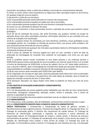 j) perturbar, de qualquer modo, a ordem dos trabalhos, incorrendo em comportamento indevido;
k) utilizar ou tentar utilizar meios fraudulentos ou ilegais para obter aprovação própria ou de terceiros
em qualquer etapa do concurso público;
l) não permitir a coleta de sua assinatura;
m) for surpreendido portando caneta fabricada em material não transparente;
n) for surpreendido portando anotações em papéis que não os permitidos;
o) for surpreendido portando qualquer tipo de arma durante a realização das provas;
p) recusar-se a ser submetido ao detector de metal;
q) recusar-se a transcrever o texto apresentado durante a aplicação das provas para posterior exame
grafológico.
16.25 No dia de realização das provas, não serão fornecidas, por qualquer membro da equipe de
aplicação dessas e/ou pelas autoridades presentes, informações referentes ao seu conteúdo e/ou aos
critérios de avaliação e de classificação.
16.26 Se, a qualquer tempo, for constatado, por meio eletrônico, estatístico, visual, grafológico ou por
investigação policial, ter o candidato se utilizado de processo ilícito, suas provas serão anuladas e ele
será automaticamente eliminado do concurso público.
16.27 O descumprimento de quaisquer das instruções supracitadas implicará a eliminação do candidato,
constituindo tentativa de fraude.
16.28 O prazo de validade do concurso esgotar-se-á após um ano, contados a partir da data de
publicação da homologação do resultado final, podendo ser prorrogado, uma única vez, por igual
período.
16.29 O candidato deverá manter atualizados os seus dados pessoais e seu endereço perante o
CESPE/UnB enquanto estiver participando do concurso público, por meio de requerimento a ser enviado
à Central de Atendimento do CESPE/UnB, na forma do subitem 16.6 ou 16.7 deste edital conforme o
caso, e perante a ANATEL, após a homologação do resultado final, desde que aprovado. São de exclusiva
responsabilidade do candidato os prejuízos advindos da não atualização de seu endereço.
16.30 Os casos omissos serão resolvidos pelo CESPE/UnB e pela ANATEL.
16.31 A legislação com entrada em vigor após a data de publicação deste edital, bem como as alterações
em dispositivos legais e normativos a ele posteriores não serão objeto de avaliação, salvo se listada nos
objetos de avaliação constantes do item 17 deste edital.
16.32 Quaisquer alterações nas regras fixadas neste edital só poderão ser feitas por meio de outro
edital.
17 DOS OBJETOS DE AVALIAÇÃO (HABILIDADES E CONHECIMENTOS)
17.1 HABILIDADES
17.1.1 Os itens/questões das provas poderão avaliar habilidades que vão além do mero conhecimento
memorizado, abrangendo compreensão, aplicação, análise, síntese e avaliação, com o intuito de
valorizar a capacidade de raciocínio.
17.1.2 Cada itens/questões das provas poderá contemplar mais de um objeto de avaliação.
17.2 CONHECIMENTOS
17.2.1 Nas provas, serão avaliados, além de habilidades, conhecimentos conforme descritos a seguir.
17.2.1.1 CONHECIMENTOS BÁSICOS PARA O CARGO DE ANALISTA ADMINISTRATIVO
LÍNGUA PORTUGUESA: 1 Compreensão e interpretação de textos de gêneros variados. 2
Reconhecimento de tipos e gêneros textuais. 3 Domínio da ortografia oficial. 3.1 Emprego das letras. 3.2
Emprego da acentuação gráfica. 4 Domínio dos mecanismos de coesão textual. 4.1 Emprego de
elementos de referenciação, substituição e repetição, de conectores e outros elementos de
sequenciação textual. 4.2 Emprego/correlação de tempos e modos verbais. 5 Domínio da estrutura
morfossintática do período. 5.1 Relações de coordenação entre orações e entre termos da oração. 5.2
Relações de subordinação entre orações e entre termos da oração. 5.3 Emprego dos sinais de
pontuação. 5.4 Concordância verbal e nominal. 5.5 Emprego do sinal indicativo de crase. 5.6 Colocação
 