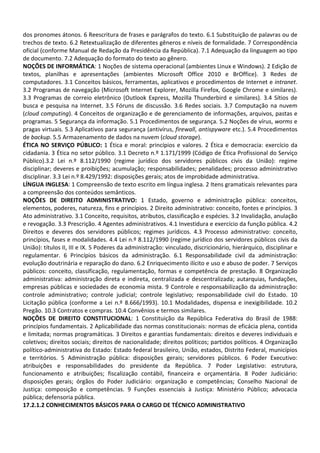 dos pronomes átonos. 6 Reescritura de frases e parágrafos do texto. 6.1 Substituição de palavras ou de
trechos de texto. 6.2 Retextualização de diferentes gêneros e níveis de formalidade. 7 Correspondência
oficial (conforme Manual de Redação da Presidência da República). 7.1 Adequação da linguagem ao tipo
de documento. 7.2 Adequação do formato do texto ao gênero.
NOÇÕES DE INFORMÁTICA: 1 Noções de sistema operacional (ambientes Linux e Windows). 2 Edição de
textos, planilhas e apresentações (ambientes Microsoft Office 2010 e BrOffice). 3 Redes de
computadores. 3.1 Conceitos básicos, ferramentas, aplicativos e procedimentos de Internet e intranet.
3.2 Programas de navegação (Microsoft Internet Explorer, Mozilla Firefox, Google Chrome e similares).
3.3 Programas de correio eletrônico (Outlook Express, Mozilla Thunderbird e similares). 3.4 Sítios de
busca e pesquisa na Internet. 3.5 Fóruns de discussão. 3.6 Redes sociais. 3.7 Computação na nuvem
(cloud computing). 4 Conceitos de organização e de gerenciamento de informações, arquivos, pastas e
programas. 5 Segurança da informação. 5.1 Procedimentos de segurança. 5.2 Noções de vírus, worms e
pragas virtuais. 5.3 Aplicativos para segurança (antivírus, firewall, antispyware etc.). 5.4 Procedimentos
de backup. 5.5 Armazenamento de dados na nuvem (cloud storage).
ÉTICA NO SERVIÇO PÚBLICO: 1 Ética e moral: princípios e valores. 2 Ética e democracia: exercício da
cidadania. 3 Ética no setor público. 3.1 Decreto n.º 1.171/1999 (Código de Ética Profissional do Serviço
Público).3.2 Lei n.º 8.112/1990 (regime jurídico dos servidores públicos civis da União): regime
disciplinar; deveres e proibições; acumulação; responsabilidades; penalidades; processo administrativo
disciplinar. 3.3 Lei n.º 8.429/1992: disposições gerais; atos de improbidade administrativa.
LÍNGUA INGLESA: 1 Compreensão de texto escrito em língua inglesa. 2 Itens gramaticais relevantes para
a compreensão dos conteúdos semânticos.
NOÇÕES DE DIREITO ADMINISTRATIVO: 1 Estado, governo e administração pública: conceitos,
elementos, poderes, natureza, fins e princípios. 2 Direito administrativo: conceito, fontes e princípios. 3
Ato administrativo. 3.1 Conceito, requisitos, atributos, classificação e espécies. 3.2 Invalidação, anulação
e revogação. 3.3 Prescrição. 4 Agentes administrativos. 4.1 Investidura e exercício da função pública. 4.2
Direitos e deveres dos servidores públicos; regimes jurídicos. 4.3 Processo administrativo: conceito,
princípios, fases e modalidades. 4.4 Lei n.º 8.112/1990 (regime jurídico dos servidores públicos civis da
União): títulos II, III e IX. 5 Poderes da administração: vinculado, discricionário, hierárquico, disciplinar e
regulamentar. 6 Princípios básicos da administração. 6.1 Responsabilidade civil da administração:
evolução doutrinária e reparação do dano. 6.2 Enriquecimento ilícito e uso e abuso de poder. 7 Serviços
públicos: conceito, classificação, regulamentação, formas e competência de prestação. 8 Organização
administrativa: administração direta e indireta, centralizada e descentralizada; autarquias, fundações,
empresas públicas e sociedades de economia mista. 9 Controle e responsabilização da administração:
controle administrativo; controle judicial; controle legislativo; responsabilidade civil do Estado. 10
Licitação pública (conforme a Lei n.º 8.666/1993). 10.1 Modalidades, dispensa e inexigibilidade. 10.2
Pregão. 10.3 Contratos e compras. 10.4 Convênios e termos similares.
NOÇÕES DE DIREITO CONSTITUCIONAL: 1 Constituição da República Federativa do Brasil de 1988:
princípios fundamentais. 2 Aplicabilidade das normas constitucionais: normas de eficácia plena, contida
e limitada; normas programáticas. 3 Direitos e garantias fundamentais: direitos e deveres individuais e
coletivos; direitos sociais; direitos de nacionalidade; direitos políticos; partidos políticos. 4 Organização
político-administrativa do Estado: Estado federal brasileiro, União, estados, Distrito Federal, municípios
e territórios. 5 Administração pública: disposições gerais; servidores públicos. 6 Poder Executivo:
atribuições e responsabilidades do presidente da República. 7 Poder Legislativo: estrutura,
funcionamento e atribuições; fiscalização contábil, financeira e orçamentária. 8 Poder Judiciário:
disposições gerais; órgãos do Poder Judiciário: organização e competências; Conselho Nacional de
Justiça: composição e competências. 9 Funções essenciais à Justiça: Ministério Público; advocacia
pública; defensoria pública.
17.2.1.2 CONHECIMENTOS BÁSICOS PARA O CARGO DE TÉCNICO ADMINISTRATIVO
 