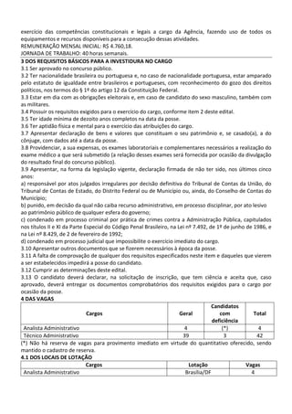 exercício das competências constitucionais e legais a cargo da Agência, fazendo uso de todos os
equipamentos e recursos disponíveis para a consecução dessas atividades.
REMUNERAÇÃO MENSAL INICIAL: R$ 4.760,18.
JORNADA DE TRABALHO: 40 horas semanais.
3 DOS REQUISITOS BÁSICOS PARA A INVESTIDURA NO CARGO
3.1 Ser aprovado no concurso público.
3.2 Ter nacionalidade brasileira ou portuguesa e, no caso de nacionalidade portuguesa, estar amparado
pelo estatuto de igualdade entre brasileiros e portugueses, com reconhecimento do gozo dos direitos
políticos, nos termos do § 1º do artigo 12 da Constituição Federal.
3.3 Estar em dia com as obrigações eleitorais e, em caso de candidato do sexo masculino, também com
as militares.
3.4 Possuir os requisitos exigidos para o exercício do cargo, conforme item 2 deste edital.
3.5 Ter idade mínima de dezoito anos completos na data da posse.
3.6 Ter aptidão física e mental para o exercício das atribuições do cargo.
3.7 Apresentar declaração de bens e valores que constituam o seu patrimônio e, se casado(a), a do
cônjuge, com dados até a data da posse.
3.8 Providenciar, a sua expensas, os exames laboratoriais e complementares necessários a realização do
exame médico a que será submetido (a relação desses exames será fornecida por ocasião da divulgação
do resultado final do concurso público).
3.9 Apresentar, na forma da legislação vigente, declaração firmada de não ter sido, nos últimos cinco
anos:
a) responsável por atos julgados irregulares por decisão definitiva do Tribunal de Contas da União, do
Tribunal de Contas de Estado, do Distrito Federal ou de Município ou, ainda, do Conselho de Contas do
Município;
b) punido, em decisão da qual não caiba recurso administrativo, em processo disciplinar, por ato lesivo
ao patrimônio público de qualquer esfera do governo;
c) condenado em processo criminal por prática de crimes contra a Administração Pública, capitulados
nos títulos II e XI da Parte Especial do Código Penal Brasileiro, na Lei nº 7.492, de 1º de junho de 1986, e
na Lei nº 8.429, de 2 de fevereiro de 1992;
d) condenado em processo judicial que impossibilite o exercício imediato do cargo.
3.10 Apresentar outros documentos que se fizerem necessários à época da posse.
3.11 A falta de comprovação de qualquer dos requisitos especificados neste item e daqueles que vierem
a ser estabelecidos impedirá a posse do candidato.
3.12 Cumprir as determinações deste edital.
3.13 O candidato deverá declarar, na solicitação de inscrição, que tem ciência e aceita que, caso
aprovado, deverá entregar os documentos comprobatórios dos requisitos exigidos para o cargo por
ocasião da posse.
4 DAS VAGAS
Cargos Geral
Candidatos
com
deficiência
Total
Analista Administrativo 4 (*) 4
Técnico Administrativo 39 3 42
(*) Não há reserva de vagas para provimento imediato em virtude do quantitativo oferecido, sendo
mantido o cadastro de reserva.
4.1 DOS LOCAIS DE LOTAÇÃO
Cargos Lotação Vagas
Analista Administrativo Brasília/DF 4
 