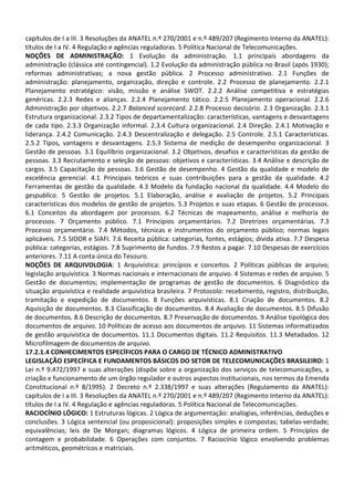 capítulos de I a III. 3 Resoluções da ANATEL n.º 270/2001 e n.º 489/207 (Regimento Interno da ANATEL):
títulos de I a IV. 4 Regulação e agências reguladoras. 5 Política Nacional de Telecomunicações.
NOÇÕES DE ADMINISTRAÇÃO: 1 Evolução da administração. 1.1 principais abordagens da
administração (clássica até contingencial). 1.2 Evolução da administração pública no Brasil (após 1930);
reformas administrativas; a nova gestão pública. 2 Processo administrativo. 2.1 Funções de
administração: planejamento, organização, direção e controle. 2.2 Processo de planejamento. 2.2.1
Planejamento estratégico: visão, missão e análise SWOT. 2.2.2 Análise competitiva e estratégias
genéricas. 2.2.3 Redes e alianças. 2.2.4 Planejamento tático. 2.2.5 Planejamento operacional. 2.2.6
Administração por objetivos. 2.2.7 Balanced scorecard. 2.2.8 Processo decisório. 2.3 Organização. 2.3.1
Estrutura organizacional. 2.3.2 Tipos de departamentalização: características, vantagens e desvantagens
de cada tipo. 2.3.3 Organização informal. 2.3.4 Cultura organizacional. 2.4 Direção. 2.4.1 Motivação e
liderança. 2.4.2 Comunicação. 2.4.3 Descentralização e delegação. 2.5 Controle. 2.5.1 Características.
2.5.2 Tipos, vantagens e desvantagens. 2.5.3 Sistema de medição de desempenho organizacional. 3
Gestão de pessoas. 3.1 Equilíbrio organizacional. 3.2 Objetivos, desafios e características da gestão de
pessoas. 3.3 Recrutamento e seleção de pessoas: objetivos e características. 3.4 Análise e descrição de
cargos. 3.5 Capacitação de pessoas. 3.6 Gestão de desempenho. 4 Gestão da qualidade e modelo de
excelência gerencial. 4.1 Principais teóricos e suas contribuições para a gestão da qualidade. 4.2
Ferramentas de gestão da qualidade. 4.3 Modelo da fundação nacional da qualidade. 4.4 Modelo do
gespublica. 5 Gestão de projetos. 5.1 Elaboração, análise e avaliação de projetos. 5.2 Principais
características dos modelos de gestão de projetos. 5.3 Projetos e suas etapas. 6 Gestão de processos.
6.1 Conceitos da abordagem por processos. 6.2 Técnicas de mapeamento, análise e melhoria de
processos. 7 Orçamento público. 7.1 Princípios orçamentários. 7.2 Diretrizes orçamentárias. 7.3
Processo orçamentário. 7.4 Métodos, técnicas e instrumentos do orçamento público; normas legais
aplicáveis. 7.5 SIDOR e SIAFI. 7.6 Receita pública: categorias, fontes, estágios; dívida ativa. 7.7 Despesa
pública: categorias, estágios. 7.8 Suprimento de fundos. 7.9 Restos a pagar. 7.10 Despesas de exercícios
anteriores. 7.11 A conta única do Tesouro.
NOÇÕES DE ARQUIVOLOGIA: 1 Arquivística: princípios e conceitos. 2 Políticas públicas de arquivo;
legislação arquivística. 3 Normas nacionais e internacionais de arquivo. 4 Sistemas e redes de arquivo. 5
Gestão de documentos; implementação de programas de gestão de documentos. 6 Diagnóstico da
situação arquivística e realidade arquivística brasileira. 7 Protocolo: recebimento, registro, distribuição,
tramitação e expedição de documentos. 8 Funções arquivísticas. 8.1 Criação de documentos. 8.2
Aquisição de documentos. 8.3 Classificação de documentos. 8.4 Avaliação de documentos. 8.5 Difusão
de documentos. 8.6 Descrição de documentos. 8.7 Preservação de documentos. 9 Análise tipológica dos
documentos de arquivo. 10 Políticas de acesso aos documentos de arquivo. 11 Sistemas informatizados
de gestão arquivística de documentos. 11.1 Documentos digitais. 11.2 Requisitos. 11.3 Metadados. 12
Microfilmagem de documentos de arquivo.
17.2.1.4 CONHECIMENTOS ESPECÍFICOS PARA O CARGO DE TÉCNICO ADMINISTRATIVO
LEGISLAÇÃO ESPECÍFICA E FUNDAMENTOS BÁSICOS DO SETOR DE TELECOMUNICAÇÕES BRASILEIRO: 1
Lei n.º 9.472/1997 e suas alterações (dispõe sobre a organização dos serviços de telecomunicações, a
criação e funcionamento de um órgão regulador e outros aspectos institucionais, nos termos da Emenda
Constitucional n.º 8/1995). 2 Decreto n.º 2.338/1997 e suas alterações (Regulamento da ANATEL):
capítulos de I a III. 3 Resoluções da ANATEL n.º 270/2001 e n.º 489/207 (Regimento Interno da ANATEL):
títulos de I a IV. 4 Regulação e agências reguladoras. 5 Política Nacional de Telecomunicações.
RACIOCÍNIO LÓGICO: 1 Estruturas lógicas. 2 Lógica de argumentação: analogias, inferências, deduções e
conclusões. 3 Lógica sentencial (ou proposicional): proposições simples e compostas; tabelas-verdade;
equivalências; leis de De Morgan; diagramas lógicos. 4 Lógica de primeira ordem. 5 Princípios de
contagem e probabilidade. 6 Operações com conjuntos. 7 Raciocínio lógico envolvendo problemas
aritméticos, geométricos e matriciais.
 