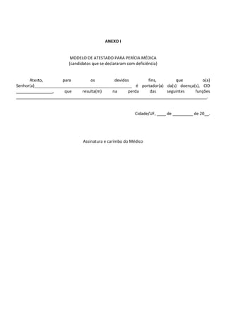 ANEXO I
MODELO DE ATESTADO PARA PERÍCIA MÉDICA
(candidatos que se declararam com deficiência)
Atesto, para os devidos fins, que o(a)
Senhor(a)___________________________________________ é portador(a) da(s) doença(s), CID
________________, que resulta(m) na perda das seguintes funções
____________________________________________________________________________________.
Cidade/UF, ____ de _________ de 20__.
Assinatura e carimbo do Médico
 