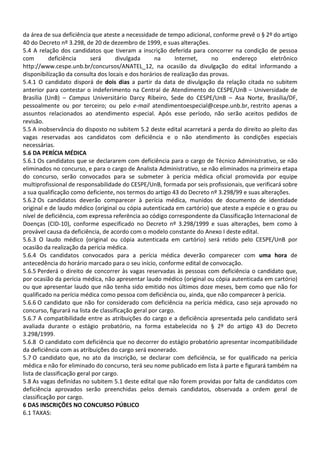 da área de sua deficiência que ateste a necessidade de tempo adicional, conforme prevê o § 2º do artigo
40 do Decreto nº 3.298, de 20 de dezembro de 1999, e suas alterações.
5.4 A relação dos candidatos que tiveram a inscrição deferida para concorrer na condição de pessoa
com deficiência será divulgada na Internet, no endereço eletrônico
http://www.cespe.unb.br/concursos/ANATEL_12, na ocasião da divulgação do edital informando a
disponibilização da consulta dos locais e dos horários de realização das provas.
5.4.1 O candidato disporá de dois dias a partir da data de divulgação da relação citada no subitem
anterior para contestar o indeferimento na Central de Atendimento do CESPE/UnB – Universidade de
Brasília (UnB) – Campus Universitário Darcy Ribeiro, Sede do CESPE/UnB – Asa Norte, Brasília/DF,
pessoalmente ou por terceiro; ou pelo e-mail atendimentoespecial@cespe.unb.br, restrito apenas a
assuntos relacionados ao atendimento especial. Após esse período, não serão aceitos pedidos de
revisão.
5.5 A inobservância do disposto no subitem 5.2 deste edital acarretará a perda do direito ao pleito das
vagas reservadas aos candidatos com deficiência e o não atendimento às condições especiais
necessárias.
5.6 DA PERÍCIA MÉDICA
5.6.1 Os candidatos que se declararem com deficiência para o cargo de Técnico Administrativo, se não
eliminados no concurso, e para o cargo de Analista Administrativo, se não eliminados na primeira etapa
do concurso, serão convocados para se submeter à perícia médica oficial promovida por equipe
multiprofissional de responsabilidade do CESPE/UnB, formada por seis profissionais, que verificará sobre
a sua qualificação como deficiente, nos termos do artigo 43 do Decreto nº 3.298/99 e suas alterações.
5.6.2 Os candidatos deverão comparecer à perícia médica, munidos de documento de identidade
original e de laudo médico (original ou cópia autenticada em cartório) que ateste a espécie e o grau ou
nível de deficiência, com expressa referência ao código correspondente da Classificação Internacional de
Doenças (CID-10), conforme especificado no Decreto nº 3.298/1999 e suas alterações, bem como à
provável causa da deficiência, de acordo com o modelo constante do Anexo I deste edital.
5.6.3 O laudo médico (original ou cópia autenticada em cartório) será retido pelo CESPE/UnB por
ocasião da realização da perícia médica.
5.6.4 Os candidatos convocados para a perícia médica deverão comparecer com uma hora de
antecedência do horário marcado para o seu início, conforme edital de convocação.
5.6.5 Perderá o direito de concorrer às vagas reservadas às pessoas com deficiência o candidato que,
por ocasião da perícia médica, não apresentar laudo médico (original ou cópia autenticada em cartório)
ou que apresentar laudo que não tenha sido emitido nos últimos doze meses, bem como que não for
qualificado na perícia médica como pessoa com deficiência ou, ainda, que não comparecer à perícia.
5.6.6 O candidato que não for considerado com deficiência na perícia médica, caso seja aprovado no
concurso, figurará na lista de classificação geral por cargo.
5.6.7 A compatibilidade entre as atribuições do cargo e a deficiência apresentada pelo candidato será
avaliada durante o estágio probatório, na forma estabelecida no § 2º do artigo 43 do Decreto
3.298/1999.
5.6.8 O candidato com deficiência que no decorrer do estágio probatório apresentar incompatibilidade
da deficiência com as atribuições do cargo será exonerado.
5.7 O candidato que, no ato da inscrição, se declarar com deficiência, se for qualificado na perícia
médica e não for eliminado do concurso, terá seu nome publicado em lista à parte e figurará também na
lista de classificação geral por cargo.
5.8 As vagas definidas no subitem 5.1 deste edital que não forem providas por falta de candidatos com
deficiência aprovados serão preenchidas pelos demais candidatos, observada a ordem geral de
classificação por cargo.
6 DAS INSCRIÇÕES NO CONCURSO PÚBLICO
6.1 TAXAS:
 