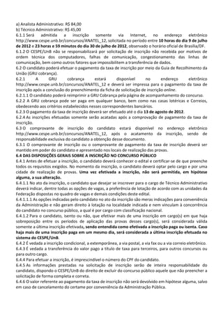 a) Analista Administrativo: R$ 84,00
b) Técnico Administrativo: R$ 45,00
6.1.1 Será admitida a inscrição somente via Internet, no endereço eletrônico
http://www.cespe.unb.br/concursos/ANATEL_12, solicitada no período entre 10 horas do dia 9 de julho
de 2012 e 23 horas e 59 minutos do dia 30 de julho de 2012, observado o horário oficial de Brasília/DF.
6.1.2 O CESPE/UnB não se responsabilizará por solicitação de inscrição não recebida por motivos de
ordem técnica dos computadores, falhas de comunicação, congestionamento das linhas de
comunicação, bem como outros fatores que impossibilitem a transferência de dados.
6.2 O candidato poderá efetuar o pagamento da taxa de inscrição por meio da Guia de Recolhimento da
União (GRU cobrança).
6.2.1 A GRU cobrança estará disponível no endereço eletrônico
http://www.cespe.unb.br/concursos/ANATEL_12 e deverá ser impressa para o pagamento da taxa de
inscrição após a conclusão do preenchimento da ficha de solicitação de inscrição online.
6.2.1.1 O candidato poderá reimprimir a GRU Cobrança pela página de acompanhamento do concurso.
6.2.2 A GRU cobrança pode ser paga em qualquer banco, bem como nas casas lotéricas e Correios,
obedecendo aos critérios estabelecidos nesses correspondentes bancários.
6.2.3 O pagamento da taxa de inscrição deverá ser efetuado até o dia 13 de agosto de 2012.
6.2.4 As inscrições efetuadas somente serão acatadas após a comprovação de pagamento da taxa de
inscrição.
6.3 O comprovante de inscrição do candidato estará disponível no endereço eletrônico
http://www.cespe.unb.br/concursos/ANATEL_12, após o acatamento da inscrição, sendo de
responsabilidade exclusiva do candidato a obtenção desse documento.
6.3.1 O comprovante de inscrição ou o comprovante de pagamento da taxa de inscrição deverá ser
mantido em poder do candidato e apresentado nos locais de realização das provas.
6.4 DAS DISPOSIÇÕES GERAIS SOBRE A INSCRIÇÃO NO CONCURSO PÚBLICO
6.4.1 Antes de efetuar a inscrição, o candidato deverá conhecer o edital e certificar-se de que preenche
todos os requisitos exigidos. No momento da inscrição, o candidato deverá optar pelo cargo e por uma
cidade de realização de provas. Uma vez efetivada a inscrição, não será permitida, em hipótese
alguma, a sua alteração.
6.4.1.1 No ato da inscrição, o candidato que desejar se inscrever para o cargo de Técnico Administrativo
deverá indicar, dentre todas as opções de vagas, a preferência de lotação de acordo com as unidades da
Federação dispostas no quadro de vagas e demais condições deste edital.
6.4.1.1.1 As opções indicadas pelo candidato no ato da inscrição são meras indicações para conveniência
da Administração e não geram direito à lotação na localidade indicada e nem vinculam à concorrência
do candidato no concurso público, a qual é por cargo com classificação nacional.
6.4.1.2 Para o candidato, isento ou não, que efetivar mais de uma inscrição em cargo(s) em que haja
sobreposição entre os períodos de aplicação das provas desses cargo(s), será considerada válida
somente a última inscrição efetivada, sendo entendida como efetivada a inscrição paga ou isenta. Caso
haja mais de uma inscrição paga em um mesmo dia, será considerada a última inscrição efetuada no
sistema do CESPE/UnB.
6.4.2 É vedada a inscrição condicional, a extemporânea, a via postal, a via fax ou a via correio eletrônico.
6.4.3 É vedada a transferência do valor pago a título de taxa para terceiros, para outros concursos ou
para outro cargo.
6.4.4 Para efetuar a inscrição, é imprescindível o número do CPF do candidato.
6.4.5 As informações prestadas na solicitação de inscrição serão de inteira responsabilidade do
candidato, dispondo o CESPE/UnB do direito de excluir do concurso público aquele que não preencher a
solicitação de forma completa e correta.
6.4.6 O valor referente ao pagamento da taxa de inscrição não será devolvido em hipótese alguma, salvo
em caso de cancelamento do certame por conveniência da Administração Pública.
 