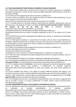 6.4.7 DOS PROCEDIMENTOS PARA PEDIDO DE ISENÇÃO DE TAXA DE INSCRIÇÃO
6.4.7.1 Não haverá isenção total ou parcial do valor da taxa de inscrição, exceto para os candidatos
amparados pelo Decreto nº 6.593, de 2 de outubro de 2008, publicado no Diário Oficial da União de 3
de outubro de 2008.
6.4.7.2 Estará isento do pagamento da taxa de inscrição o candidato que:
a) estiver inscrito no Cadastro Único para Programas Sociais do Governo Federal (CadÚnico), de que
trata o Decreto nº 6.135, de 26 de junho de 2007; e
b) for membro de família de baixa renda, nos termos do Decreto nº 6.135/2007.
6.4.7.3 A isenção deverá ser solicitada mediante requerimento do candidato, disponível por meio do
aplicativo para a solicitação de inscrição, no período de 10 horas do dia 9 de julho de 2012 e 23 horas e
59 minutos do dia 30 de julho de 2012, no endereço eletrônico
http://www.cespe.unb.br/concursos/ANATEL_12, contendo:
a) indicação do Número de Identificação Social (NIS), atribuído pelo CadÚnico; e
b) declaração eletrônica de que atende à condição estabelecida na letra “b” do subitem 6.4.7.2 deste
edital.
6.4.7.4 O CESPE/UnB consultará o órgão gestor do CadÚnico para verificar a veracidade das informações
prestadas pelo candidato.
6.4.7.5 As informações prestadas no requerimento de isenção serão de inteira responsabilidade do
candidato, podendo responder este, a qualquer momento, por crime contra a fé pública, o que acarreta
sua eliminação do concurso, aplicando-se, ainda, o disposto no parágrafo único do art. 10 do Decreto n.º
83.936, de 6 de setembro de 1979.
6.4.7.6 Não será concedida isenção de pagamento de taxa de inscrição ao candidato que:
a) omitir informações e/ou torná-las inverídicas;
b) fraudar e/ou falsificar documentação;
c) não observar a forma, o prazo e os horários estabelecidos no subitem 6.4.7.3 deste edital.
6.4.7.7 Não será aceita solicitação de isenção de pagamento de valor de inscrição via postal, via fax ou
via correio eletrônico.
6.4.7.8 Cada pedido de isenção será analisado e julgado pelo órgão gestor do CadÚnico.
6.4.7.9 A relação dos candidatos que tiveram o seu pedido de isenção deferido será divulgada até o dia
3 de agosto de 2012, no endereço eletrônico http://www.cespe.unb.br/concursos/ANATEL_12.
6.4.7.9.1 O candidato disporá de dois dias a contar do dia subsequente à data da divulgação da relação
citada no subitem anterior para contestar o indeferimento, no endereço eletrônico
http://www.cespe.unb.br/concursos/ANATEL_12. Após esse período, não serão aceitos pedidos de
revisão.
6.4.7.10 Os candidatos que tiverem o seu pedido de isenção indeferido deverão, para efetivar a sua
inscrição no concurso, acessar o endereço eletrônico http://www.cespe.unb.br/concursos/ANATEL_12 e
imprimir a GRU cobrança, por meio da página de acompanhamento, para pagamento até o dia 13 de
agosto de 2012, conforme procedimentos descritos neste edital.
6.4.7.11 O candidato que não tiver o seu pedido de isenção deferido e que não efetuar o pagamento da
taxa de inscrição na forma e no prazo estabelecido no subitem anterior estará automaticamente
excluído do concurso público.
6.4.9 DOS PROCEDIMENTOS PARA A SOLICITAÇÃO DE ATENDIMENTO ESPECIAL
6.4.9.1 O candidato que necessitar de atendimento especial para a realização das provas deverá indicar,
na solicitação de inscrição disponibilizada no endereço eletrônico
http://www.cespe.unb.br/concursos/ANATEL_12, os recursos especiais necessários a tal atendimento.
6.4.9.1.1 O candidato que solicitar atendimento especial na forma estabelecida no subitem anterior,
deverá enviar a cópia simples do CPF e laudo médico (original ou cópia autenticada em cartório) que
justifique o atendimento especial solicitado.
 