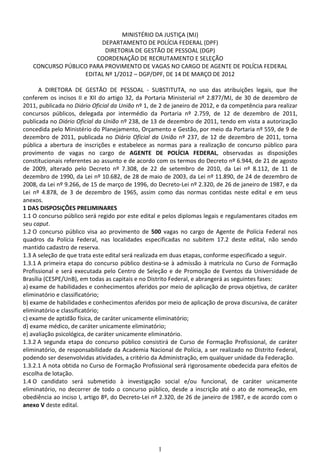 MINISTÉRIO DA JUSTIÇA (MJ)
                        DEPARTAMENTO DE POLÍCIA FEDERAL (DPF)
                         DIRETORIA DE GESTÃO DE PESSOAL (DGP)
                      COORDENAÇÃO DE RECRUTAMENTO E SELEÇÃO
   CONCURSO PÚBLICO PARA PROVIMENTO DE VAGAS NO CARGO DE AGENTE DE POLÍCIA FEDERAL
                  EDITAL Nº 1/2012 – DGP/DPF, DE 14 DE MARÇO DE 2012

       A DIRETORA DE GESTÃO DE PESSOAL - SUBSTITUTA, no uso das atribuições legais, que lhe
conferem os incisos II e XII do artigo 32, da Portaria Ministerial nº 2.877/MJ, de 30 de dezembro de
2011, publicada no Diário Oficial da União nº 1, de 2 de janeiro de 2012, e da competência para realizar
concursos públicos, delegada por intermédio da Portaria nº 2.759, de 12 de dezembro de 2011,
publicada no Diário Oficial da União nº 238, de 13 de dezembro de 2011, tendo em vista a autorização
concedida pelo Ministério do Planejamento, Orçamento e Gestão, por meio da Portaria nº 559, de 9 de
dezembro de 2011, publicada no Diário Oficial da União nº 237, de 12 de dezembro de 2011, torna
pública a abertura de inscrições e estabelece as normas para a realização de concurso público para
provimento de vagas no cargo de AGENTE DE POLÍCIA FEDERAL, observadas as disposições
constitucionais referentes ao assunto e de acordo com os termos do Decreto nº 6.944, de 21 de agosto
de 2009, alterado pelo Decreto nº 7.308, de 22 de setembro de 2010, da Lei nº 8.112, de 11 de
dezembro de 1990, da Lei nº 10.682, de 28 de maio de 2003, da Lei nº 11.890, de 24 de dezembro de
2008, da Lei nº 9.266, de 15 de março de 1996, do Decreto-Lei nº 2.320, de 26 de janeiro de 1987, e da
Lei nº 4.878, de 3 de dezembro de 1965, assim como das normas contidas neste edital e em seus
anexos.
1 DAS DISPOSIÇÕES PRELIMINARES
1.1 O concurso público será regido por este edital e pelos diplomas legais e regulamentares citados em
seu caput.
1.2 O concurso público visa ao provimento de 500 vagas no cargo de Agente de Polícia Federal nos
quadros da Polícia Federal, nas localidades especificadas no subitem 17.2 deste edital, não sendo
mantido cadastro de reserva.
1.3 A seleção de que trata este edital será realizada em duas etapas, conforme especificado a seguir.
1.3.1 A primeira etapa do concurso público destina-se à admissão à matrícula no Curso de Formação
Profissional e será executada pelo Centro de Seleção e de Promoção de Eventos da Universidade de
Brasília (CESPE/UnB), em todas as capitais e no Distrito Federal, e abrangerá as seguintes fases:
a) exame de habilidades e conhecimentos aferidos por meio de aplicação de prova objetiva, de caráter
eliminatório e classificatório;
b) exame de habilidades e conhecimentos aferidos por meio de aplicação de prova discursiva, de caráter
eliminatório e classificatório;
c) exame de aptidão física, de caráter unicamente eliminatório;
d) exame médico, de caráter unicamente eliminatório;
e) avaliação psicológica, de caráter unicamente eliminatório.
1.3.2 A segunda etapa do concurso público consistirá de Curso de Formação Profissional, de caráter
eliminatório, de responsabilidade da Academia Nacional de Polícia, a ser realizado no Distrito Federal,
podendo ser desenvolvidas atividades, a critério da Administração, em qualquer unidade da Federação.
1.3.2.1 A nota obtida no Curso de Formação Profissional será rigorosamente obedecida para efeitos de
escolha de lotação.
1.4 O candidato será submetido à investigação social e/ou funcional, de caráter unicamente
eliminatório, no decorrer de todo o concurso público, desde a inscrição até o ato de nomeação, em
obediência ao inciso I, artigo 8º, do Decreto-Lei nº 2.320, de 26 de janeiro de 1987, e de acordo com o
anexo V deste edital.




                                                   1
 