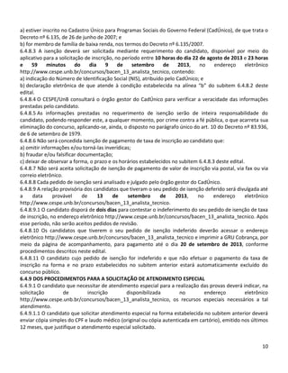 10
a) estiver inscrito no Cadastro Único para Programas Sociais do Governo Federal (CadÚnico), de que trata o
Decreto nº 6.135, de 26 de junho de 2007; e
b) for membro de família de baixa renda, nos termos do Decreto nº 6.135/2007.
6.4.8.3 A isenção deverá ser solicitada mediante requerimento do candidato, disponível por meio do
aplicativo para a solicitação de inscrição, no período entre 10 horas do dia 22 de agosto de 2013 e 23 horas
e 59 minutos do dia 9 de setembro de 2013, no endereço eletrônico
http://www.cespe.unb.br/concursos/bacen_13_analista_tecnico, contendo:
a) indicação do Número de Identificação Social (NIS), atribuído pelo CadÚnico; e
b) declaração eletrônica de que atende à condição estabelecida na alínea “b” do subitem 6.4.8.2 deste
edital.
6.4.8.4 O CESPE/UnB consultará o órgão gestor do CadÚnico para verificar a veracidade das informações
prestadas pelo candidato.
6.4.8.5 As informações prestadas no requerimento de isenção serão de inteira responsabilidade do
candidato, podendo responder este, a qualquer momento, por crime contra a fé pública, o que acarreta sua
eliminação do concurso, aplicando-se, ainda, o disposto no parágrafo único do art. 10 do Decreto nº 83.936,
de 6 de setembro de 1979.
6.4.8.6 Não será concedida isenção de pagamento de taxa de inscrição ao candidato que:
a) omitir informações e/ou torná-las inverídicas;
b) fraudar e/ou falsificar documentação;
c) deixar de observar a forma, o prazo e os horários estabelecidos no subitem 6.4.8.3 deste edital.
6.4.8.7 Não será aceita solicitação de isenção de pagamento de valor de inscrição via postal, via fax ou via
correio eletrônico.
6.4.8.8 Cada pedido de isenção será analisado e julgado pelo órgão gestor do CadÚnico.
6.4.8.9 A relação provisória dos candidatos que tiveram o seu pedido de isenção deferido será divulgada até
a data provável de 13 de setembro de 2013, no endereço eletrônico
http://www.cespe.unb.br/concursos/bacen_13_analista_tecnico.
6.4.8.9.1 O candidato disporá de dois dias para contestar o indeferimento do seu pedido de isenção de taxa
de inscrição, no endereço eletrônico http://www.cespe.unb.br/concursos/bacen_13_analista_tecnico. Após
esse período, não serão aceitos pedidos de revisão.
6.4.8.10 Os candidatos que tiverem o seu pedido de isenção indeferido deverão acessar o endereço
eletrônico http://www.cespe.unb.br/concursos/bacen_13_analista_tecnico e imprimir a GRU Cobrança, por
meio da página de acompanhamento, para pagamento até o dia 20 de setembro de 2013, conforme
procedimentos descritos neste edital.
6.4.8.11 O candidato cujo pedido de isenção for indeferido e que não efetuar o pagamento da taxa de
inscrição na forma e no prazo estabelecidos no subitem anterior estará automaticamente excluído do
concurso público.
6.4.9 DOS PROCEDIMENTOS PARA A SOLICITAÇÃO DE ATENDIMENTO ESPECIAL
6.4.9.1 O candidato que necessitar de atendimento especial para a realização das provas deverá indicar, na
solicitação de inscrição disponibilizada no endereço eletrônico
http://www.cespe.unb.br/concursos/bacen_13_analista_tecnico, os recursos especiais necessários a tal
atendimento.
6.4.9.1.1 O candidato que solicitar atendimento especial na forma estabelecida no subitem anterior deverá
enviar cópia simples do CPF e laudo médico (original ou cópia autenticada em cartório), emitido nos últimos
12 meses, que justifique o atendimento especial solicitado.
 