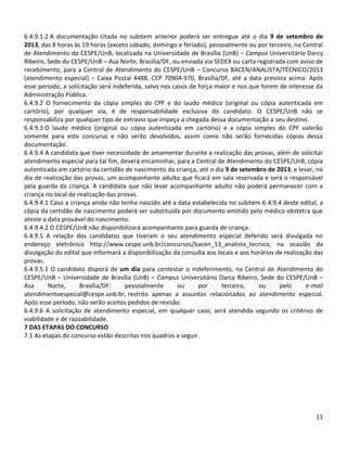 11
6.4.9.1.2 A documentação citada no subitem anterior poderá ser entregue até o dia 9 de setembro de
2013, das 8 horas às 19 horas (exceto sábado, domingo e feriado), pessoalmente ou por terceiro, na Central
de Atendimento do CESPE/UnB, localizada na Universidade de Brasília (UnB) – Campus Universitário Darcy
Ribeiro, Sede do CESPE/UnB – Asa Norte, Brasília/DF, ou enviada via SEDEX ou carta registrada com aviso de
recebimento, para a Central de Atendimento do CESPE/UnB – Concurso BACEN/ANALISTA/TÉCNICO/2013
(atendimento especial) – Caixa Postal 4488, CEP 70904-970, Brasília/DF, até a data prevista acima. Após
esse período, a solicitação será indeferida, salvo nos casos de força maior e nos que forem de interesse da
Administração Pública.
6.4.9.2 O fornecimento da cópia simples do CPF e do laudo médico (original ou cópia autenticada em
cartório), por qualquer via, é de responsabilidade exclusiva do candidato. O CESPE/UnB não se
responsabiliza por qualquer tipo de extravio que impeça a chegada dessa documentação a seu destino.
6.4.9.3 O laudo médico (original ou cópia autenticada em cartório) e a cópia simples do CPF valerão
somente para este concurso e não serão devolvidos, assim como não serão fornecidas cópias dessa
documentação.
6.4.9.4 A candidata que tiver necessidade de amamentar durante a realização das provas, além de solicitar
atendimento especial para tal fim, deverá encaminhar, para a Central de Atendimento do CESPE/UnB, cópia
autenticada em cartório da certidão de nascimento da criança, até o dia 9 de setembro de 2013, e levar, no
dia de realização das provas, um acompanhante adulto que ficará em sala reservada e será o responsável
pela guarda da criança. A candidata que não levar acompanhante adulto não poderá permanecer com a
criança no local de realização das provas.
6.4.9.4.1 Caso a criança ainda não tenha nascido até a data estabelecida no subitem 6.4.9.4 deste edital, a
cópia da certidão de nascimento poderá ser substituída por documento emitido pelo médico obstetra que
ateste a data provável do nascimento.
6.4.9.4.2 O CESPE/UnB não disponibilizará acompanhante para guarda de criança.
6.4.9.5 A relação dos candidatos que tiveram o seu atendimento especial deferido será divulgada no
endereço eletrônico http://www.cespe.unb.br/concursos/bacen_13_analista_tecnico, na ocasião da
divulgação do edital que informará a disponibilização da consulta aos locais e aos horários de realização das
provas.
6.4.9.5.1 O candidato disporá de um dia para contestar o indeferimento, na Central de Atendimento do
CESPE/UnB – Universidade de Brasília (UnB) – Campus Universitário Darcy Ribeiro, Sede do CESPE/UnB –
Asa Norte, Brasília/DF; pessoalmente ou por terceiro, ou pelo e-mail
atendimentoespecial@cespe.unb.br, restrito apenas a assuntos relacionados ao atendimento especial.
Após esse período, não serão aceitos pedidos de revisão.
6.4.9.6 A solicitação de atendimento especial, em qualquer caso, será atendida segundo os critérios de
viabilidade e de razoabilidade.
7 DAS ETAPAS DO CONCURSO
7.1 As etapas do concurso estão descritas nos quadros a seguir.
 