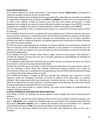 13
8 DAS PROVAS OBJETIVAS
8.1 As provas objetivas, de caráter eliminatório e classificatório, valerão 120,00 pontos e abrangerão os
objetos de avaliação constantes do item 22 deste edital.
8.2 Cada prova objetiva será constituída de itens para julgamento, agrupados por comandos que deverão
ser respeitados. O julgamento de cada item será CERTO ou ERRADO, de acordo com o(s) comando(s) a que
se refere o item. Haverá, na folha de respostas, para cada item, dois campos de marcação: o campo
designado com o código C, que deverá ser preenchido pelo candidato caso julgue o item CERTO, e o campo
designado com o código E, que deverá ser preenchido pelo candidato caso julgue o item ERRADO.
8.3 Para obter pontuação no item, o candidato deverá marcar um, e somente um, dos dois campos da folha
de respostas.
8.4 O candidato deverá transcrever as respostas das provas objetivas para a folha de respostas, que será o
único documento válido para a correção das provas. O preenchimento da folha de respostas será de inteira
responsabilidade do candidato, que deverá proceder em conformidade com as instruções específicas
contidas neste edital e na folha de respostas. Em hipótese alguma haverá substituição da folha de respostas
por motivo de erro do candidato.
8.5 Serão de inteira responsabilidade do candidato os prejuízos advindos do preenchimento indevido da
folha de respostas. Serão consideradas marcações indevidas as que estiverem em desacordo com este
edital ou com a folha de respostas, tais como marcação rasurada ou emendada ou campo de marcação não
preenchido integralmente.
8.6 O candidato não deverá amassar, molhar, dobrar, rasgar, manchar ou, de qualquer modo, danificar a
sua folha de respostas, sob pena de arcar com os prejuízos advindos da impossibilidade de realização do
processamento eletrônico.
8.7 O candidato é responsável pela conferência de seus dados pessoais, em especial seu nome, seu número
de inscrição e o número de seu documento de identidade.
8.8 Não será permitido que as marcações na folha de respostas sejam feitas por outras pessoas, salvo em
caso de candidato a quem tenha sido deferido atendimento especial específico para auxílio no
preenchimento. Nesse caso, o candidato será acompanhado por fiscal do CESPE/UnB devidamente treinado
e as respostas fornecidas serão gravadas em áudio.
8.9 O CESPE/UnB divulgará a imagem da folha de respostas dos candidatos que realizaram as provas
objetivas, exceto dos candidatos eliminados na forma do subitem 21.25 deste edital, no endereço
eletrônico http://www.cespe.unb.br/concursos/bacen_13-analista_tecnico, em data a ser informada no
edital de resultado final nas provas objetivas. A referida imagem ficará disponível até quinze dias corridos
da data de publicação do resultado final do concurso público.
8.9.1 Após o prazo determinado no subitem anterior, não serão aceitos pedidos de disponibilização da
imagem da folha de respostas.
8.10 DOS CRITÉRIOS DE AVALIAÇÃO DAS PROVAS OBJETIVAS
8.10.1 Todas as folhas de respostas das provas objetivas serão corrigidas por meio de processamento
eletrônico.
8.10.2 A nota em cada item das provas objetivas, feita com base nas marcações da folha de respostas, será
igual a: 1,00 ponto, caso a resposta do candidato esteja em concordância com o gabarito oficial definitivo
das provas; 1,00 ponto negativo, caso a resposta do candidato esteja em discordância com o gabarito
oficial definitivo das provas; 0,00, caso não haja marcação ou haja marcação dupla (C e E).
8.10.3 A nota em cada prova objetiva será igual à soma das notas obtidas em todos os itens que a
compõem.
 
