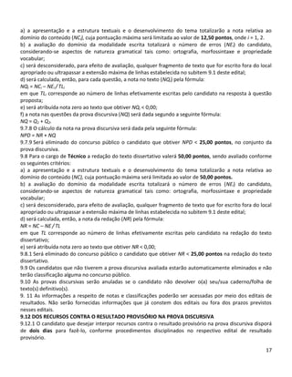 17
a) a apresentação e a estrutura textuais e o desenvolvimento do tema totalizarão a nota relativa ao
domínio do conteúdo (NCi), cuja pontuação máxima será limitada ao valor de 12,50 pontos, onde i = 1, 2.
b) a avaliação do domínio da modalidade escrita totalizará o número de erros (NEi) do candidato,
considerando-se aspectos de natureza gramatical tais como: ortografia, morfossintaxe e propriedade
vocabular;
c) será desconsiderado, para efeito de avaliação, qualquer fragmento de texto que for escrito fora do local
apropriado ou ultrapassar a extensão máxima de linhas estabelecida no subitem 9.1 deste edital;
d) será calculada, então, para cada questão, a nota no texto (NQi) pela fórmula:
NQi = NCi – NEi / TLi
em que TLi corresponde ao número de linhas efetivamente escritas pelo candidato na resposta à questão
proposta;
e) será atribuída nota zero ao texto que obtiver NQi < 0,00;
f) a nota nas questões da prova discursiva (NQ) será dada segundo a seguinte fórmula:
NQ = Q1 + Q2.
9.7.8 O cálculo da nota na prova discursiva será dada pela seguinte fórmula:
NPD = NR + NQ
9.7.9 Será eliminado do concurso público o candidato que obtiver NPD < 25,00 pontos, no conjunto da
prova discursiva.
9.8 Para o cargo de Técnico a redação do texto dissertativo valerá 50,00 pontos, sendo avaliado conforme
os seguintes critérios:
a) a apresentação e a estrutura textuais e o desenvolvimento do tema totalizarão a nota relativa ao
domínio do conteúdo (NC), cuja pontuação máxima será limitada ao valor de 50,00 pontos.
b) a avaliação do domínio da modalidade escrita totalizará o número de erros (NEi) do candidato,
considerando-se aspectos de natureza gramatical tais como: ortografia, morfossintaxe e propriedade
vocabular;
c) será desconsiderado, para efeito de avaliação, qualquer fragmento de texto que for escrito fora do local
apropriado ou ultrapassar a extensão máxima de linhas estabelecida no subitem 9.1 deste edital;
d) será calculada, então, a nota da redação (NR) pela fórmula:
NR = NC – NE / TL
em que TL corresponde ao número de linhas efetivamente escritas pelo candidato na redação do texto
dissertativo;
e) será atribuída nota zero ao texto que obtiver NR < 0,00;
9.8.1 Será eliminado do concurso público o candidato que obtiver NR < 25,00 pontos na redação do texto
dissertativo.
9.9 Os candidatos que não tiverem a prova discursiva avaliada estarão automaticamente eliminados e não
terão classificação alguma no concurso público.
9.10 As provas discursivas serão anuladas se o candidato não devolver o(a) seu/sua caderno/folha de
texto(s) definitivo(s).
9. 11 As informações a respeito de notas e classificações poderão ser acessadas por meio dos editais de
resultados. Não serão fornecidas informações que já constem dos editais ou fora dos prazos previstos
nesses editais.
9.12 DOS RECURSOS CONTRA O RESULTADO PROVISÓRIO NA PROVA DISCURSIVA
9.12.1 O candidato que desejar interpor recursos contra o resultado provisório na prova discursiva disporá
de dois dias para fazê-lo, conforme procedimentos disciplinados no respectivo edital de resultado
provisório.
 