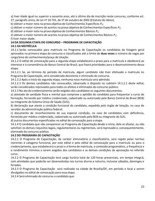 23
a) tiver idade igual ou superior a sessenta anos, até o último dia de inscrição neste concurso, conforme art.
27, parágrafo único, da Lei nº 10.741, de 1º de outubro de 2003 (Estatuto do Idoso);
b) obtiver a maior nota na prova objetiva de Conhecimentos Específicos P2;
c) obtiver o maior número de acertos na prova objetiva de Conhecimentos Específicos P2;
d) obtiver a maior nota na prova objetiva de Conhecimentos Básicos P1;
e) obtiver o maior número de acertos na prova objetiva de Conhecimentos Básicos P1;
f) tiver maior idade.
14 DA SEGUNDA ETAPA DO CONCURSO – PROGRAMA DE CAPACITAÇÃO
14.1 DA MATRÍCULA
14.1.1 Serão convocados para matrícula no Programa de Capacitação os candidatos da listagem geral
aprovados na primeira etapa do concurso e classificados até o limite de duas vezes o número de vagas por
cargo/área de conhecimento/praça de lotação.
14.1.2 O edital de convocação para a segunda etapa estabelecerá o prazo para a matrícula e obedecerá ao
interesse e à conveniência do Banco Central do Brasil, que fixará prioridades para o desenvolvimento dessa
etapa.
14.1.2.1 Se, ao término do período de matrícula, algum candidato não tiver efetivado a matrícula no
Programa de Capacitação, será considerado desistente e eliminado do concurso.
14.1.2.2 Após o início da segunda etapa, nenhuma nova matrícula será admitida.
14.1.2.3 Os demais candidatos não convocados, observado o disposto no subitem 14.1.2.1 deste edital,
serão considerados reprovados para todos os efeitos e eliminados do concurso público.
14.1.3 No ato do credenciamento serão exigidos dos candidatos os seguintes documentos:
a) atestado de sanidade física e mental que comprove a aptidão do candidato para frequentar o curso de
formação, fornecido por médico credenciado, cadastrado ou autorizado pelo Banco Central do Brasil (BCB)
ou integrante do Sistema Único de Saúde (SUS);
b) declaração que ateste a condição funcional do candidato, expedida pelo órgão de lotação, no caso de
servidor da administração pública federal;
c) documento de reconhecimento de sua especial condição, no caso de candidatos com deficiência,
fornecido por médico credenciado, cadastrado ou autorizado pelo BCB ou integrante do SUS;
d) outros documentos especificados no edital de convocação para a etapa.
14.1.4 O candidato que não comparecer ao Programa de Capacitação desde o início, dele se afastar, ou não
satisfizer os demais requisitos legais, regulamentares ou regimentais, será reprovado e, consequentemente,
eliminado do concurso público.
14.2 DO PROGRAMA DE CAPACITAÇÃO
14.2.1 O Programa de Capacitação, de caráter eliminatório e classificatório, será regido pelas normas
inerentes à categoria funcional, por este edital e pelo edital de convocação para a matrícula ou para o
credenciamento, que estabelecerá o prazo e a forma de matrícula, o conteúdo programático, a frequência e
o rendimento mínimos a serem exigidos dos candidatos e as demais condições de aprovação no referido
curso.
14.2.2 O Programa de Capacitação terá carga horária total de 120 horas presenciais, em tempo integral,
com atividades que poderão ser desenvolvidas nos turnos diurno e noturno, inclusive sábados, domingos e
feriados.
14.2.3 O Programa de Capacitação será realizado na cidade de Brasília/DF, em período e local a serem
divulgados no edital de convocação para essa etapa.
14.2.4 Será eliminado do concurso o candidato que:
 