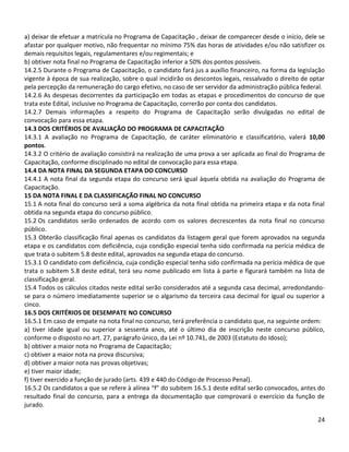 24
a) deixar de efetuar a matrícula no Programa de Capacitação , deixar de comparecer desde o início, dele se
afastar por qualquer motivo, não frequentar no mínimo 75% das horas de atividades e/ou não satisfizer os
demais requisitos legais, regulamentares e/ou regimentais; e
b) obtiver nota final no Programa de Capacitação inferior a 50% dos pontos possíveis.
14.2.5 Durante o Programa de Capacitação, o candidato fará jus a auxílio financeiro, na forma da legislação
vigente à época de sua realização, sobre o qual incidirão os descontos legais, ressalvado o direito de optar
pela percepção da remuneração do cargo efetivo, no caso de ser servidor da administração pública federal.
14.2.6 As despesas decorrentes da participação em todas as etapas e procedimentos do concurso de que
trata este Edital, inclusive no Programa de Capacitação, correrão por conta dos candidatos.
14.2.7 Demais informações a respeito do Programa de Capacitação serão divulgadas no edital de
convocação para essa etapa.
14.3 DOS CRITÉRIOS DE AVALIAÇÃO DO PROGRAMA DE CAPACITAÇÃO
14.3.1 A avaliação no Programa de Capacitação, de caráter eliminatório e classificatório, valerá 10,00
pontos.
14.3.2 O critério de avaliação consistirá na realização de uma prova a ser aplicada ao final do Programa de
Capacitação, conforme disciplinado no edital de convocação para essa etapa.
14.4 DA NOTA FINAL DA SEGUNDA ETAPA DO CONCURSO
14.4.1 A nota final da segunda etapa do concurso será igual àquela obtida na avaliação do Programa de
Capacitação.
15 DA NOTA FINAL E DA CLASSIFICAÇÃO FINAL NO CONCURSO
15.1 A nota final do concurso será a soma algébrica da nota final obtida na primeira etapa e da nota final
obtida na segunda etapa do concurso público.
15.2 Os candidatos serão ordenados de acordo com os valores decrescentes da nota final no concurso
público.
15.3 Obterão classificação final apenas os candidatos da listagem geral que forem aprovados na segunda
etapa e os candidatos com deficiência, cuja condição especial tenha sido confirmada na perícia médica de
que trata o subitem 5.8 deste edital, aprovados na segunda etapa do concurso.
15.3.1 O candidato com deficiência, cuja condição especial tenha sido confirmada na perícia médica de que
trata o subitem 5.8 deste edital, terá seu nome publicado em lista à parte e figurará também na lista de
classificação geral.
15.4 Todos os cálculos citados neste edital serão considerados até a segunda casa decimal, arredondando-
se para o número imediatamente superior se o algarismo da terceira casa decimal for igual ou superior a
cinco.
16.5 DOS CRITÉRIOS DE DESEMPATE NO CONCURSO
16.5.1 Em caso de empate na nota final no concurso, terá preferência o candidato que, na seguinte ordem:
a) tiver idade igual ou superior a sessenta anos, até o último dia de inscrição neste concurso público,
conforme o disposto no art. 27, parágrafo único, da Lei nº 10.741, de 2003 (Estatuto do Idoso);
b) obtiver a maior nota no Programa de Capacitação;
c) obtiver a maior nota na prova discursiva;
d) obtiver a maior nota nas provas objetivas;
e) tiver maior idade;
f) tiver exercido a função de jurado (arts. 439 e 440 do Código de Processo Penal).
16.5.2 Os candidatos a que se refere à alínea “f” do subitem 16.5.1 deste edital serão convocados, antes do
resultado final do concurso, para a entrega da documentação que comprovará o exercício da função de
jurado.
 