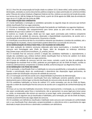 25
16.5.2.1 Para fins de comprovação da função citada no subitem 16.5.2 deste edital, serão aceitas certidões,
declarações, atestados ou outros documentos públicos (original ou cópia autenticada em cartório) emitidos
pelos Tribunais de Justiça Estaduais e Regionais Federais do País, relativos ao exercício da função de jurado,
nos termos do art. 440 do Código de Processo Penal, a partir de 10 de agosto de 2008, data da entrada em
vigor da Lei nº 11.689, de 9 de junho de 2008.
17 DA HABILITAÇÃO DOS CANDIDATOS
17.1 Serão habilitados à nomeação os candidatos aprovados na segunda etapa do concurso que tenham
obtido classificação final nas vagas existentes.
17.2 Os demais candidatos que tenham classificação final poderão ser habilitados nas seguintes hipóteses:
a) renúncia à nomeação, não comparecimento para tomar posse ou para entrar em exercício, dos
candidatos de que trata o subitem 17.1 deste edital;
b) vacância ou criação de cargos, desde que tais vagas sejam autorizadas pela instância competente
durante o prazo de validade do concurso, observada a disponibilidade orçamentária, de acordo com a
manifestação do Ministério do Planejamento, Orçamento e Gestão.
17.3 Verificada a ocorrência de fato ou circunstância relevante que desabone a conduta do candidato, até a
homologação do resultado, a banca examinadora poderá determinar sua exclusão do concurso.
18 DA HOMOLOGAÇÃO DO RESULTADO FINAL E DA VALIDADE DO CONCURSO
18.1 Após avaliação do relatório conclusivo elaborado pela banca examinadora, o resultado final do
concurso será homologado pelo Chefe do Depes, além de divulgado no endereço eletrônico
http://www.cespe.unb.br/concursos/bacen_13_analista_tecnico.
18.2 O resultado final do concurso conterá a relação dos candidatos habilitados e, separadamente, a
relação dos candidatos que, embora tenham obtido classificação final na forma do subitem 15.3 deste
edital, não se tenham classificado nas vagas existentes.
18.3 O prazo de validade do concurso será de nove meses, contado a partir da data de publicação da
homologação do resultado final no DOU, podendo ser prorrogado por ato do Chefe do Depes, ouvidas as
instâncias administrativas competentes no âmbito do BCB, conforme dispuser seu Regimento Interno.
19 DA NOMEAÇÃO E DA POSSE NO CARGO
19.1 A aprovação, a classificação final e a habilitação no concurso possibilitarão a nomeação do candidato,
ficando a concretização desse ato condicionada à observância das disposições legais pertinentes, da
rigorosa ordem de classificação e do prazo de validade do concurso.
19.1.1 A nomeação será feita de acordo com a disponibilidade orçamentária da Administração.
19.2 Os candidatos que obtiverem classificação final e/ou habilitação somente poderão solicitar o seu
deslocamento para o último lugar na lista de classificação do concurso antes do ato de nomeação.
19.3 Os candidatos habilitados na forma do subitem 17.1 serão nomeados, por ato do Chefe do Depes,
segundo a ordem de classificação final do concurso de acordo com o cargo/área de conhecimento/praça de
lotação.
19.4 Caso um ou mais dos habilitados renunciem, formal e expressamente, à nomeação, ou, se nomeados,
não sejam considerados aptos física e mentalmente, não se apresentem no prazo legal para tomar posse
ou, ainda, se empossados não entrem em exercício no prazo legal, serão convocados e habilitados novos
candidatos, que se seguirem aos já classificados e habilitados, para nomeação, por ato do Chefe do Depes,,
visando ao preenchimento das vagas objeto do concurso.
19.5 O candidato com deficiência classificado e habilitado neste concurso será nomeado em conformidade
com a sua classificação final, observada a proporcionalidade e a alternância entre o quantitativo de vagas
destinado à ampla concorrência e o destinado a candidatos com deficiência.
 