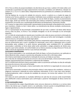 26
19.5.1 Para os efeitos da proporcionalidade e da alternância de que trata o subitem 19.5 deste edital, será
considerado o quantitativo de vagas originariamente reservado a candidatos com deficiência, indicado nos
subitens 4.1.1, 4.1.2 e 5.1 deste edital, independentemente do quantitativo de candidatos com deficiência
habilitados.
19.6 Na hipótese de, no prazo de validade do concurso, ocorrer a vacância ou a criação de cargos de
Analista ou de Técnico, poderão ser convocados e habilitados novos candidatos aprovados, que se seguirem
aos já classificados e habilitados, para nomeação, por ato do Chefe do Depes, visando ao preenchimento
dessas vagas, desde que tenham sido autorizadas pela instância competente, observada a disponibilidade
orçamentária, de acordo com a manifestação do Ministério do Planejamento, Orçamento e Gestão.
19.7 A posse no cargo estará condicionada à apresentação da documentação comprobatória dos requisitos
para investidura, listados no item 3 deste edital, e ao atendimento das demais condições constitucionais,
legais e regulamentares.
19.7.1 A apresentação da documentação comprobatória de que trata o subitem 3.10 deste edital deverá
ocorrer antes da posse, na forma e nas condições divulgadas no ato de nomeação ou de convocação
específico.
19.7.2 A falta de comprovação de requisito para investidura até a data da posse acarretará a eliminação do
candidato e anulação de todos os atos a ele referentes, ainda que já tenha sido homologado o resultado
final do concurso, sem prejuízo da sanção legal cabível.
19.8 A lotação dos candidatos selecionados pelos diversos componentes organizacionais levará em conta a
área de conhecimento para a qual o candidato foi selecionado, assim como a adequação entre os perfis
demandados pelas unidades e os perfis técnicos apresentados pelos candidatos.19.9. Os candidatos
selecionados e admitidos na forma deste edital serão submetidos a estágio probatório de 3(três) anos,
durante o qual serão avaliados em conformidade com os fatores previstos no artigo 20 da Lei nº 8.112, de
1990, na forma de regulamento interno e suas eventuais alterações.
20 DA BANCA EXAMINADORA
20.1 À banca examinadora, a ser constituída pelo Chefe do Depes, na forma de portaria a ser publicada no
Diário Oficial da União, compete o exercício das atribuições nos itens 20.2 a 20.4 deste edital.
20.2 A banca examinadora acompanhará a realização do concurso, em todas as suas fases.
20.2.1 Nos dias de realização das provas do concurso e do curso de formação, a banca examinadora poderá
designar representante(s) para acompanhar o andamento dos trabalhos.
20.2.2 O CESPE/UnB informará a banca examinadora sobre as ocorrências verificadas nos dias de realização
das provas do concurso e do curso de formação.
20.2.3 No exercício da fiscalização, a banca examinadora não interferirá na organização do concurso pelo
CESPE/UnB.
20.3 A banca examinadora analisará a documentação relativa à vida pregressa dos candidatos, realizará as
diligências necessárias à obtenção de outros elementos informativos, se for o caso, bem como decidirá,
fundamentadamente, sobre a exclusão de candidato do concurso, nos termos dos subitens 11.4 a 11.6
deste edital.
20.4 Antes de serem publicados os resultados definitivos de cada fase do concurso serão encaminhados
pelo CESPE/UnB à banca examinadora para confirmação e posterior homologação do Banco Central do
Brasil.
21 DAS DISPOSIÇÕES FINAIS
21.1 O provimento dos cargos disponibilizados neste concurso observará as diretrizes e as normas deste
edital e dos demais que a respeito vierem a ser publicados, inclusive quanto à compatibilidade entre as
atividades do Banco e as áreas de conhecimento demandadas neste concurso.
 